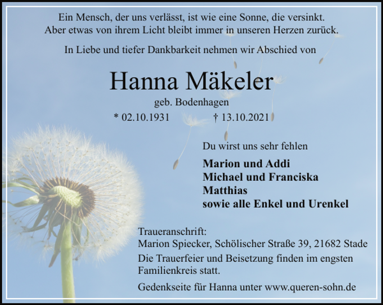 <p>Ein Mensch, der uns verlässt, ist wie eine Sonne, die versinkt.<br />Aber etwas von ihrem Licht bleibt immer in unseren Herzen zurück.<br />In Liebe und tiefer Dankbarkeit nehmen wir Abschied von<br />Hanna Mäkeler<br />geb. Bodenhagen<br />* 02.10.1931 † 13.10.2021<br />Du wirst uns sehr fehlen<br />Marion und Addi<br />Michael und Franciska<br />Matthias<br />sowie alle Enkel und Urenkel<br />Traueranschrift:<br />Marion Spiecker, Schölischer Straße 39, 21682 Stade<br />Die Trauerfeier und Beisetzung finden im engsten<br />Familienkreis statt.<br />Gedenkseite für Hanna unter www.queren-sohn.de</p>