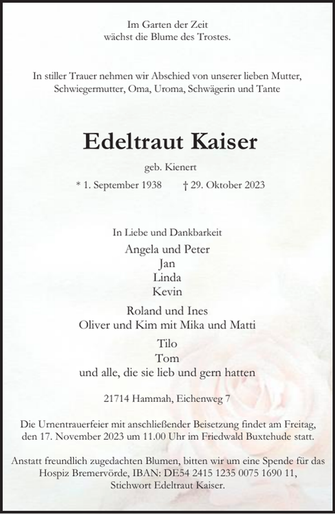 <p>Im Garten der Zeit<br />wächst die Blume des Trostes.<br />In stiller Trauer nehmen wir Abschied von unserer lieben Mutter,<br />Schwiegermutter, Oma, Uroma, Schwägerin und Tante</p><p>Edeltraut Kaiser<br />geb. Kienert<br />* 1. September 1938</p><p>† 29. Oktober 2023</p><p>In Liebe und Dankbarkeit</p><p>Angela und Peter<br />Jan<br />Linda<br />Kevin<br />Roland und Ines<br />Oliver und Kim mit Mika und Matti<br />Tilo<br />Tom<br />und alle, die sie lieb und gern hatten<br />21714 Hammah, Eichenweg 7<br />Die Urnentrauerfeier mit anschließender Beisetzung findet am Freitag,<br />den 17. November 2023 um 11.00 Uhr im Friedwald Buxtehude statt.<br />Anstatt freundlich zugedachten Blumen, bitten wir um eine Spende für das<br />Hospiz Bremervörde, IBAN: DE54 2415 1235 0075 1690 11,<br />Stichwort Edeltraut Kaiser.</p>