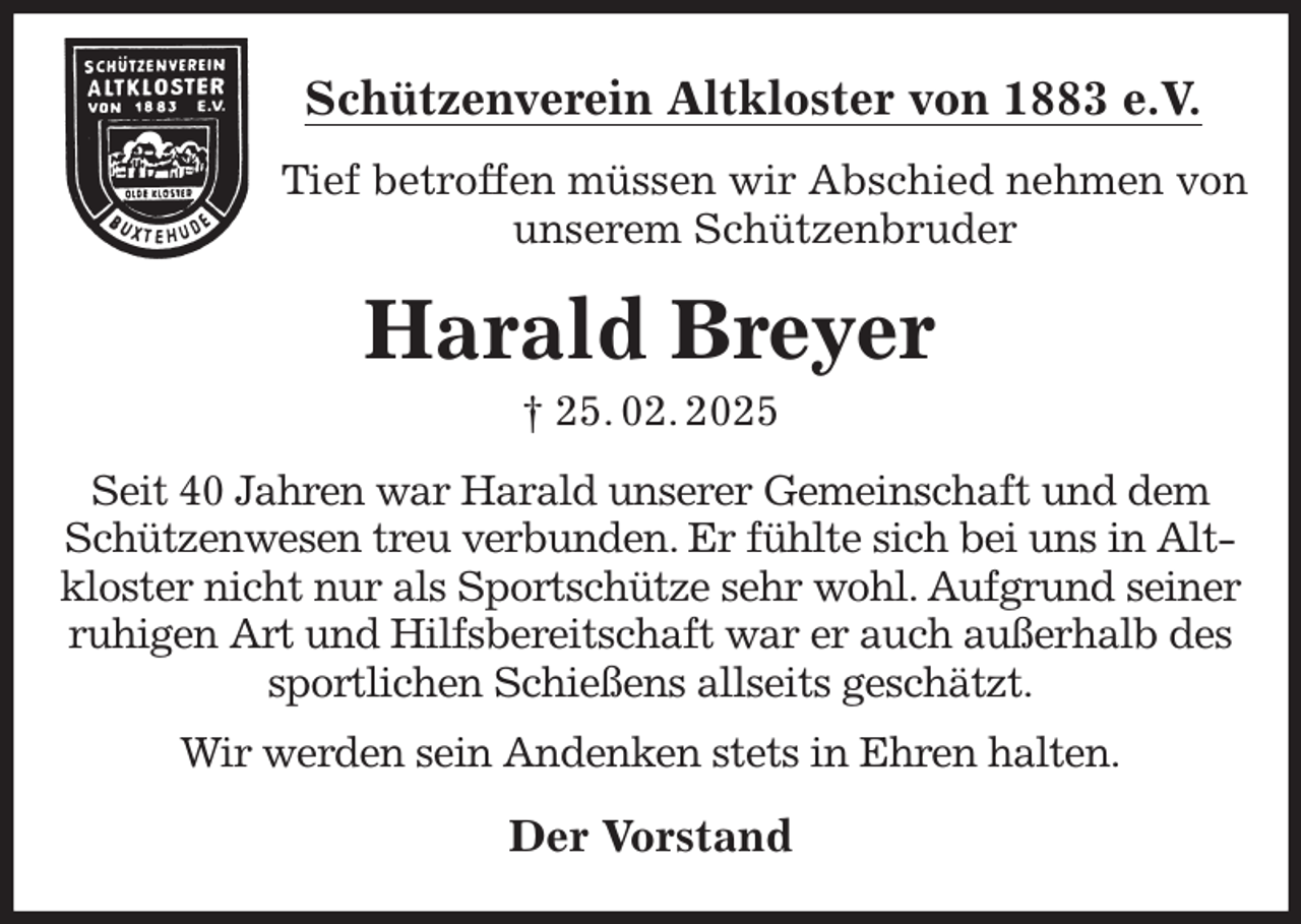 <p>Schützenverein Altkloster von 1883 e.V.<br />Tief betroffen müssen wir Abschied nehmen von unserem Schützenbruder<br />Harald Breyer<br />† 25. 02. 2025<br />Der Vorstand<br />Seit 40 Jahren war Harald unserer Gemeinschaft und dem Schützenwesen treu verbunden. Er fühlte sich bei uns in Altkloster nicht nur als Sportschütze sehr wohl. Aufgrund seiner ruhigen Art und Hilfsbereitschaft war er auch außerhalb des sportlichen Schießens allseits geschätzt.<br />Wir werden sein Andenken stets in Ehren halten.</p>