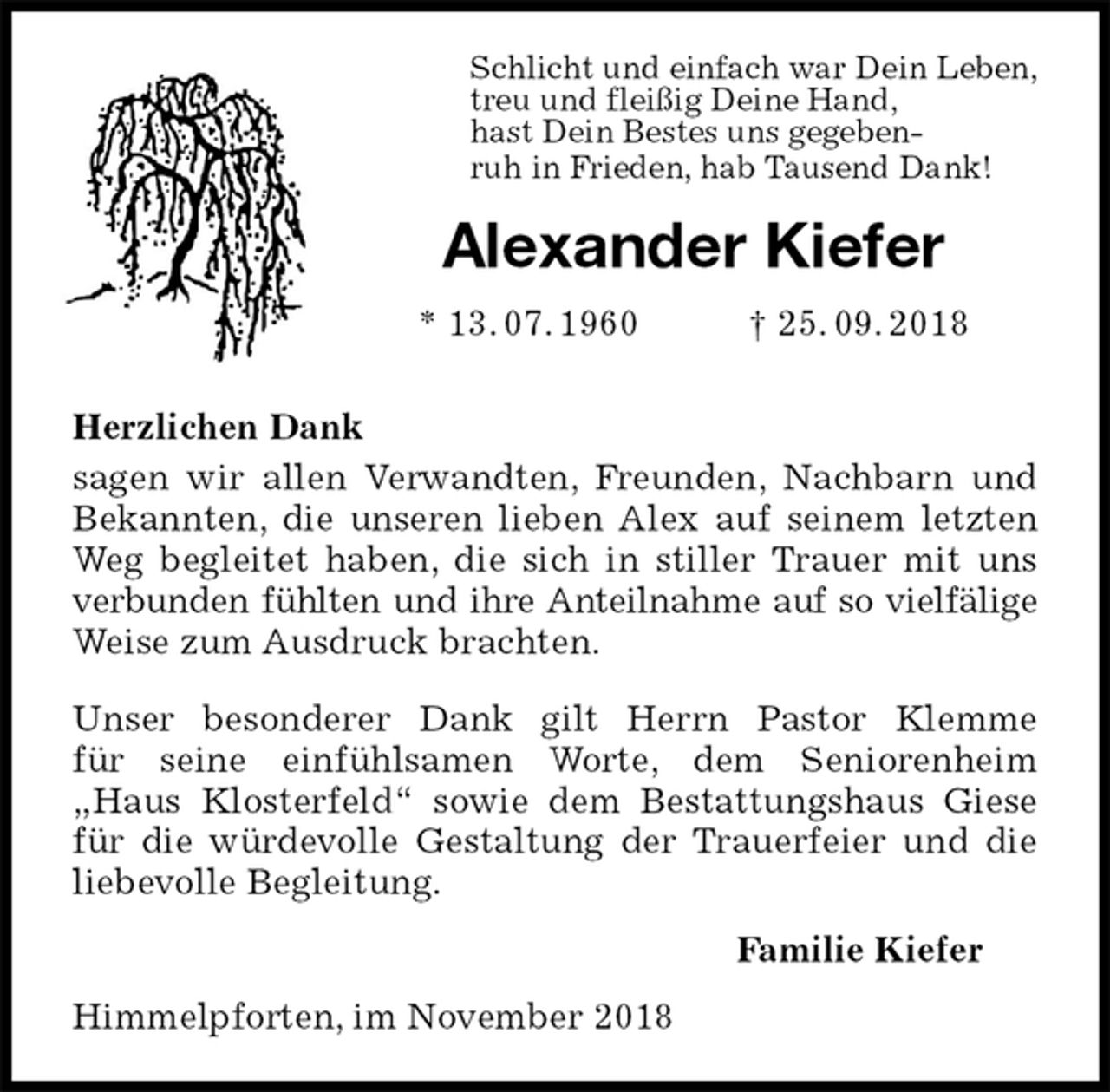 <p>Schlicht und einfach war Dein Leben,<br />treu und fleißig Deine Hand,<br />hast Dein Bestes uns gegeben-<br />ruh in Frieden, hab Tausend Dank!<br />Alexander Kiefer<br />* 13. 07. 1960 † 25. 09. 2018</p><p>Herzlichen Dank<br />sagen wir allen Verwandten, Freunden, Nachbarn und<br />Bekannten, die unseren lieben Alex auf seinem letzten<br />Weg begleitet haben, die sich in stiller Trauer mit uns<br />verbunden fühlten und ihre Anteilnahme auf so vielfälige<br />Weise zum Ausdruck brachten.</p><p>Unser besonderer Dank gilt Herrn Pastor Klemme<br />für seine einfühlsamen Worte, dem Seniorenheim<br />„Haus Klosterfeld“ sowie dem Bestattungshaus Giese<br />für die würdevolle Gestaltung der Trauerfeier und die<br />liebevolle Begleitung.<br />Familie Kiefer<br />Himmelpforten, im November 2018</p>
