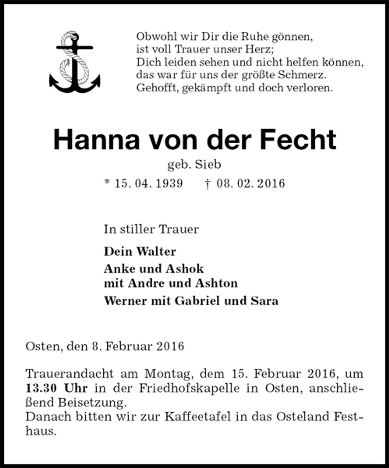 <p>Obwohl wir Dir die Ruhe gönnen,<br />ist voll Trauer unser Herz;<br />Dich leiden sehen und nicht helfen können,<br />das war für uns der größte Schmerz.<br />Gehofft, gekämpft und doch verloren.<br />Hanna von der Fecht<br />geb. Sieb<br />* 15. 04. 1939 † 08. 02. 2016<br />In stiller Trauer<br />Dein Walter<br />Anke und Ashok<br />mit Andre und Ashton<br />Werner mit Gabriel und Sara<br />Osten, den 8. Februar 2016</p>
<p>Trauerandacht am Montag, dem 15. Februar 2016, um 13.30 Uhr in der Friedhofskapelle in Osten, anschließend Beisetzung.<br />Danach bitten wir zur Kaffeetafel in das Osteland Festhaus.</p>