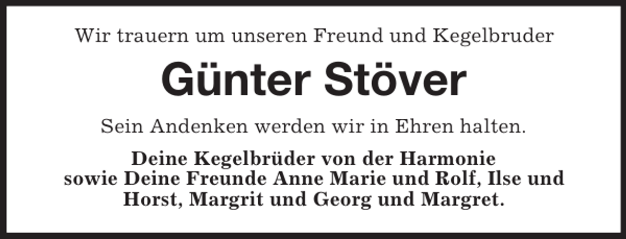 <p>Wir trauern um unseren Freund und Kegelbruder</p><p>Günter Stöver<br />Sein Andenken werden wir in Ehren halten.<br />Deine Kegelbrüder von der Harmonie<br />sowie Deine Freunde Anne Marie und Rolf, Ilse und<br />Horst, Margrit und Georg und Margret.</p>