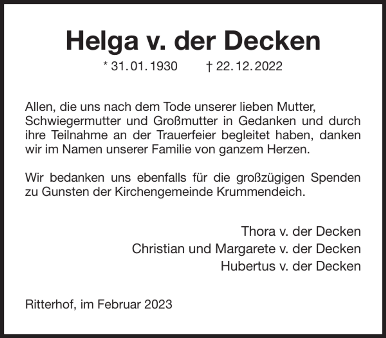 <p>Helga v. der Decken<br />* 31. 01. 1930 † 22. 12. 2022<br />Allen, die uns nach dem Tode unserer lieben Mutter,<br />Schwiegermutter und Großmutter in Gedanken und durch ihre Teilnahme an der Trauerfeier begleitet haben, danken wir im Namen unserer Familie von ganzem Herzen.</p><p>Wir bedanken uns ebenfalls für die großzügigen Spenden<br />zu Gunsten der Kirchengemeinde Krummendeich.<br />Thora v. der Decken<br />Christian und Margarete v. der Decken<br />Hubertus v. der Decken<br />Ritterhof, im Februar 2023</p>