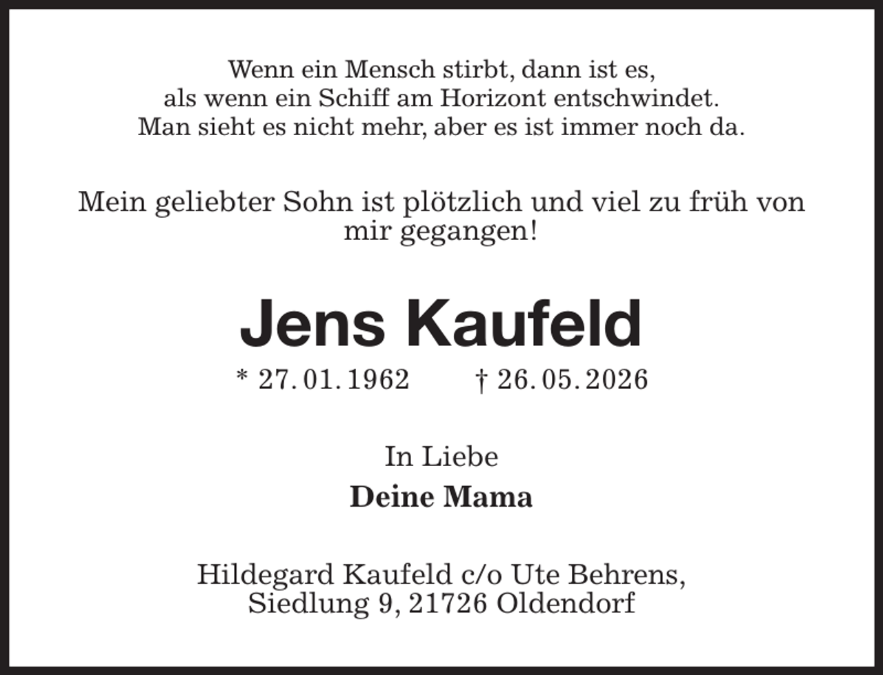 <p>Wenn ein Mensch stirbt, dann ist es,<br />als wenn ein Schiff am Horizont entschwindet.<br />Man sieht es nicht mehr, aber es ist immer noch da.<br />Mein geliebter Sohn ist plötzlich und viel zu früh von mir gegangen!<br />Jens Kaufeld<br />* 27. 01. 1962 † 26. 05. 2026<br />In Liebe<br />Deine Mama<br />Hildegard Kaufeld c/o Ute Behrens,<br />Siedlung 9, 21726 Oldendorf</p>