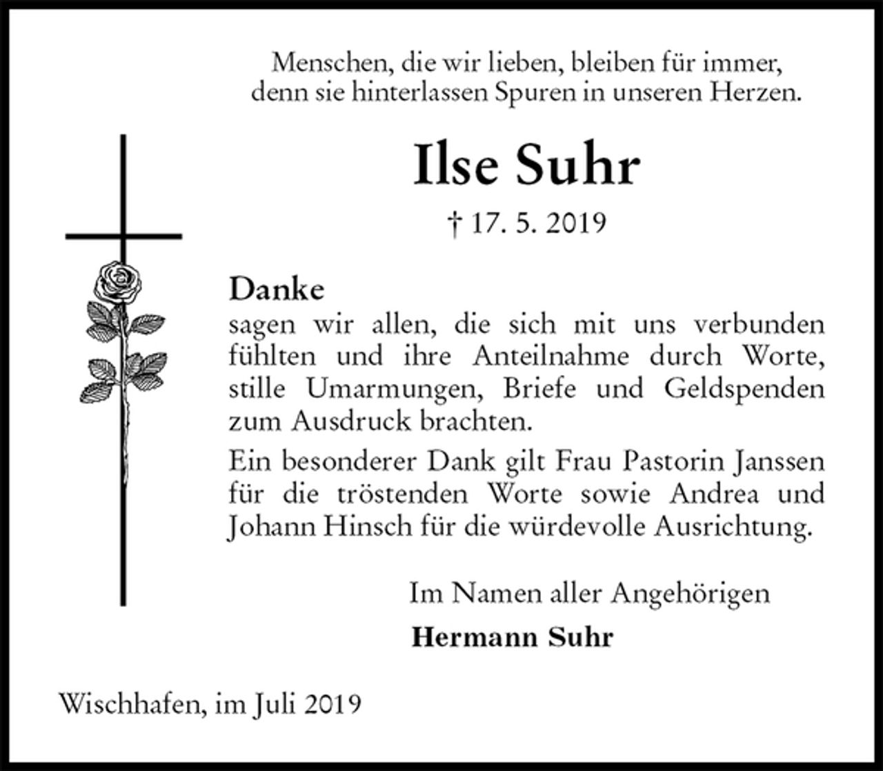 <p>Menschen, die wir lieben, bleiben für immer,<br />denn sie hinterlassen Spuren in unseren Herzen.<br />Ilse Suhr<br />† 17. 5. 2019<br />Danke<br />sagen wir allen, die sich mit uns verbunden<br />fühlten und ihre Anteilnahme durch Worte,<br />stille Umarmungen, Briefe und Geldspenden zum Ausdruck brachten.<br />Ein besonderer Dank gilt Frau Pastorin Janssen für die tröstenden Worte sowie Andrea und<br />Johann Hinsch für die würdevolle Ausrichtung.<br />Im Namen aller Angehörigen<br />Hermann Suhr<br />Wischhafen, im Juli 2019</p>