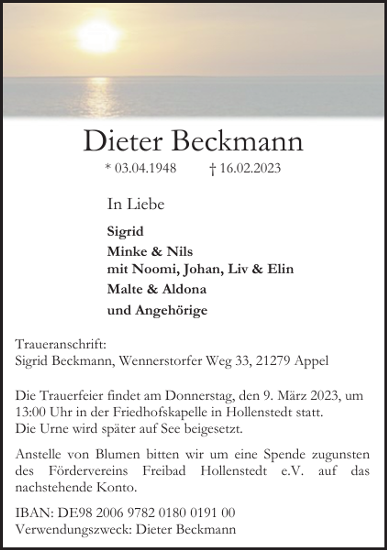 <p>Dieter Beckmann<br />* 03.04.1948 † 16.02.2023<br />In Liebe<br />Sigrid<br />Minke &amp; Nils<br />mit Noomi, Johan, Liv &amp; Elin<br />Malte &amp; Aldona<br />und Angehörige<br />Traueranschrift:<br />Sigrid Beckmann, Wennerstorfer Weg 33, 21279 Appel<br />Die Trauerfeier findet am Donnerstag, den 9. März 2023, um<br />13:00 Uhr in der Friedhofskapelle in Hollenstedt statt.<br />Die Urne wird später auf See beigesetzt.<br />Anstelle von Blumen bitten wir um eine Spende zugunsten<br />des Fördervereins Freibad Hollenstedt e.V. auf das<br />nachstehende Konto.<br />IBAN: DE98 2006 9782 0180 0191 00<br />Verwendungszweck: Dieter Beckmann</p>