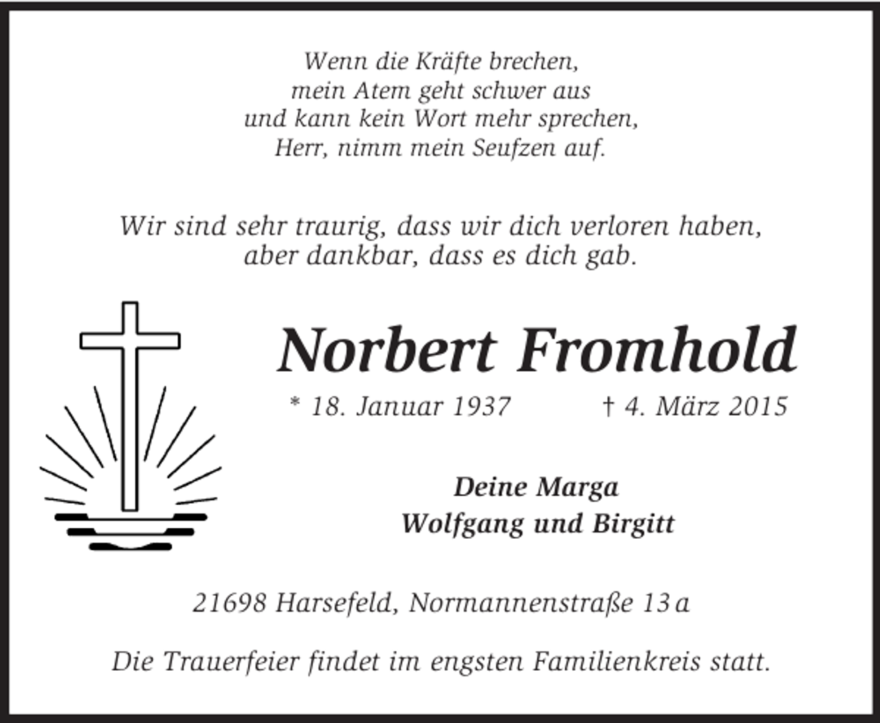 <p>Wenn die Kräfte brechen,<br />mein Atem geht schwer aus<br />und kann kein Wort mehr sprechen,<br />Herr, nimm mein Seufzen auf.<br />Wir sind sehr traurig, dass wir dich verloren haben,<br />aber dankbar, dass es dich gab.<br />Norbert Fromhold<br />* 18. Januar 1937 † 4. März 2015<br />Deine Marga<br />Wolfgang und Birgitt<br />21698 Harsefeld, Normannenstraße 13 a</p><p>Die Trauerfeier findet im engsten Familienkreis statt.</p>