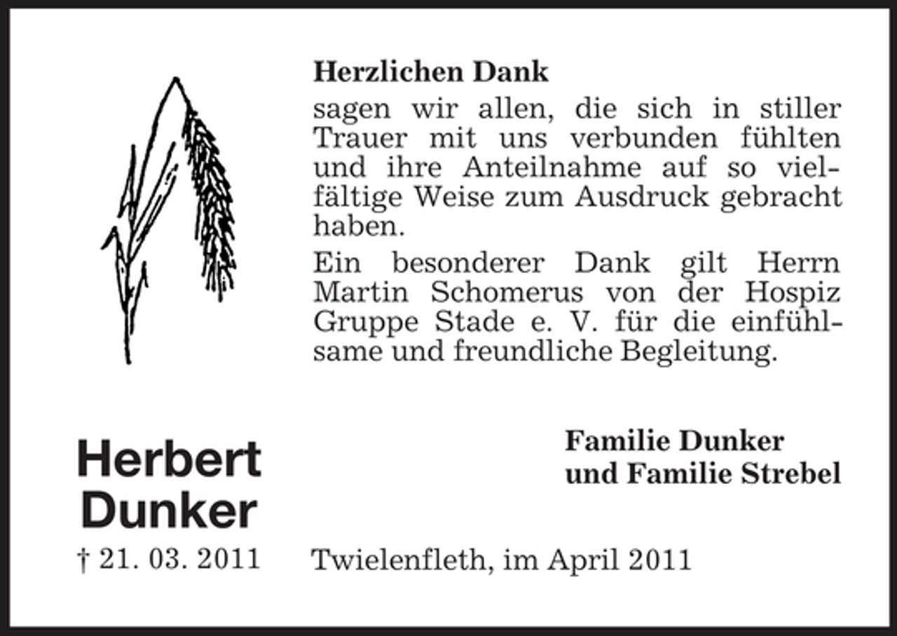 <p>Herzlichen Dank sagen wir allen, die sich in stiller Trauer mit uns verbunden fühlten und ihre Anteilnahme auf so vielfältige Weise zum Ausdruck gebracht haben. Ein besonderer Dank gilt Herrn Martin Schomerus von der Hospiz Gruppe Stade e. V. für die einfühlsame und freundliche Begleitung.</p><p>Herbert Dunker<br />† 21. 03. 2011</p><p>Familie Dunker und Familie Strebel Twielenfleth, im April 2011</p>