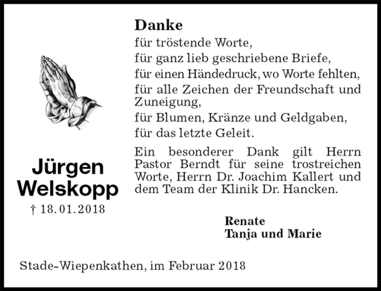 <p>Danke<br />für tröstende Worte,<br />für ganz lieb geschriebene Briefe,<br />für einen Händedruck, wo Worte fehlten,<br />für alle Zeichen der Freundschaft und Zuneigung,<br />für Blumen, Kränze und Geldgaben,<br />für das letzte Geleit.<br />Ein besonderer Dank gilt Herrn<br />Pastor Berndt für seine trostreichen<br />Worte, Herrn Dr. Joachim Kallert und dem Team der Klinik Dr. Hancken.<br />Renate<br />Tanja und Marie<br />Stade-Wiepenkathen, im Februar 2018<br />Jürgen<br />Welskopp<br />† 18. 01. 2018</p>