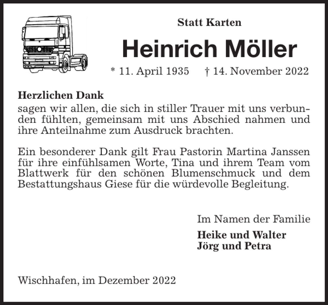 <p>Statt Karten<br />Heinrich Möller<br />* 11. April 1935 † 14. November 2022<br />Herzlichen Dank<br />sagen wir allen, die sich in stiller Trauer mit uns verbunden fühlten, gemeinsam mit uns Abschied nahmen und ihre Anteilnahme zum Ausdruck brachten.</p><p>Ein besonderer Dank gilt Frau Pastorin Martina Janssen für ihre einfühlsamen Worte, Tina und ihrem Team vom Blattwerk für den schönen Blumenschmuck und dem<br />Bestattungshaus Giese für die würdevolle Begleitung.</p><p>Im Namen der Familie<br />Heike und Walter<br />Jörg und Petra</p><p>Wischhafen, im Dezember 2022</p>