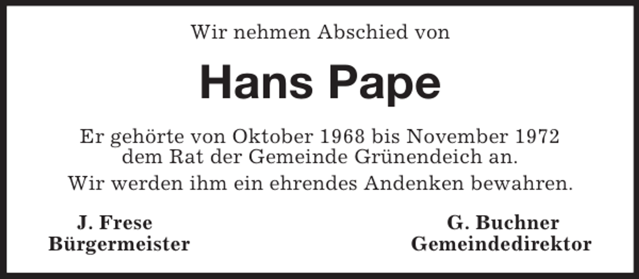 <p>Wir nehmen Abschied von<br />Hans Pape<br />Er gehörte von Oktober 1968 bis November 1972<br />dem Rat der Gemeinde Grünendeich an.<br />Wir werden ihm ein ehrendes Andenken bewahren.<br />J. Frese G. Buchner<br />Bürgermeister Gemeindedirektor</p>