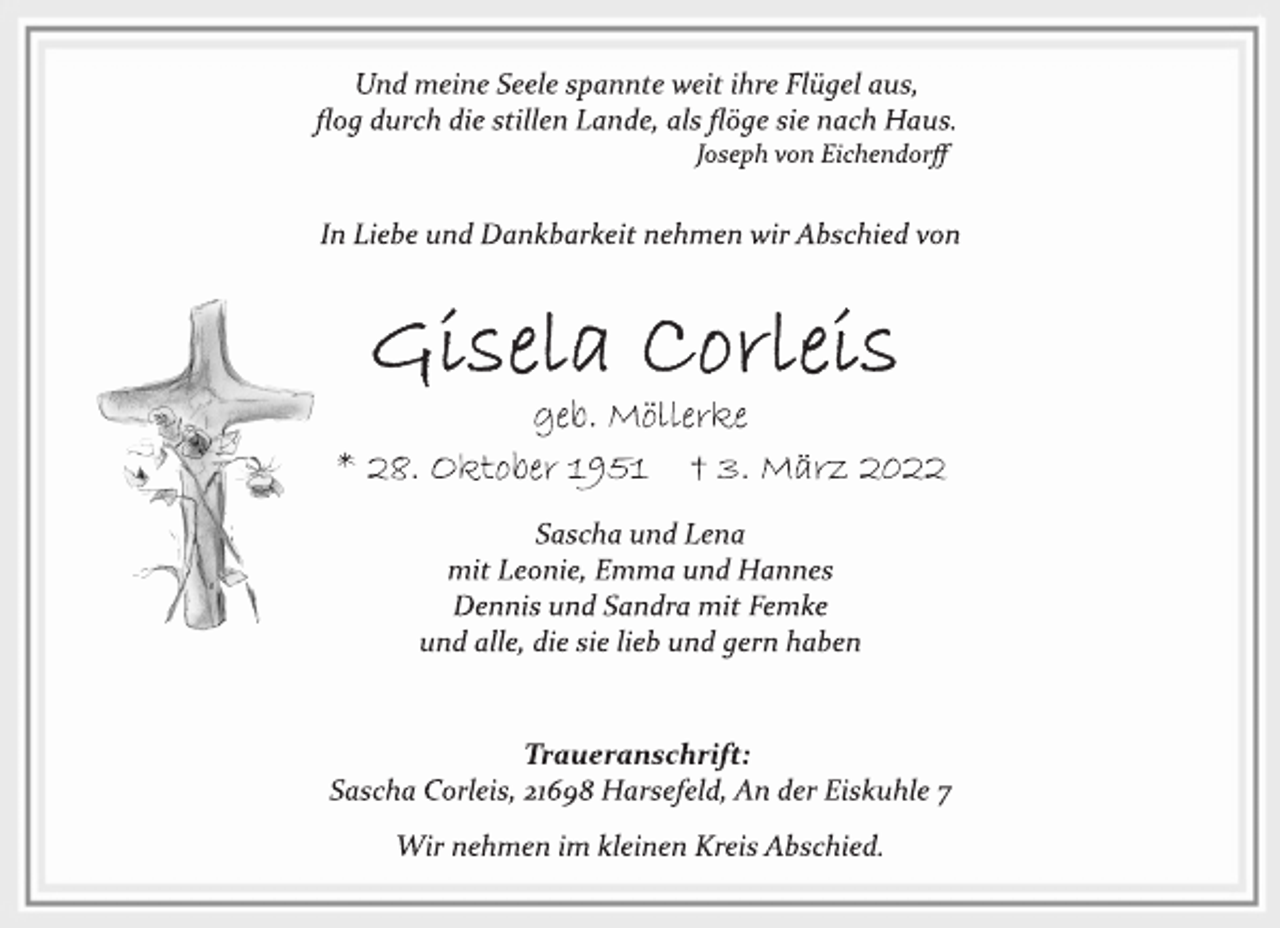 <p>Und meine Seele spannte weit ihre Flügel aus,<br />flog durch die stillen Lande, als flöge sie nach Haus.<br />Joseph von Eichendorff<br />In Liebe und Dankbarkeit nehmen wir Abschied von<br />geb. Möllerke<br />* 28. Oktober 1951 † 3. März 2022<br />Sascha und Lena<br />mit Leonie, Emma und Hannes<br />Dennis und Sandra mit Femke<br />und alle, die sie lieb und gern haben<br />Traueranschrift:<br />Sascha Corleis, 21698 Harsefeld, An der Eiskuhle 7<br />Wir nehmen im kleinen Kreis Abschied.</p>