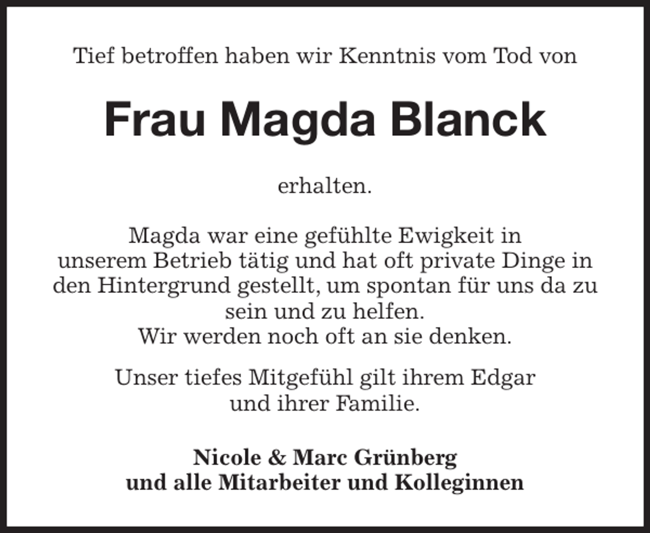 <p>Tief betroffen haben wir Kenntnis vom Tod von<br />Frau Magda Blanck<br />erhalten.</p><p>Magda war eine gefühlte Ewigkeit in<br />unserem Betrieb tätig und hat oft private Dinge in den Hintergrund gestellt, um spontan für uns da zu sein und zu helfen.<br />Wir werden noch oft an sie denken.<br />Unser tiefes Mitgefühl gilt ihrem Edgar<br />und ihrer Familie.<br />Nicole &amp; Marc Grünberg<br />und alle Mitarbeiter und Kolleginnen</p>