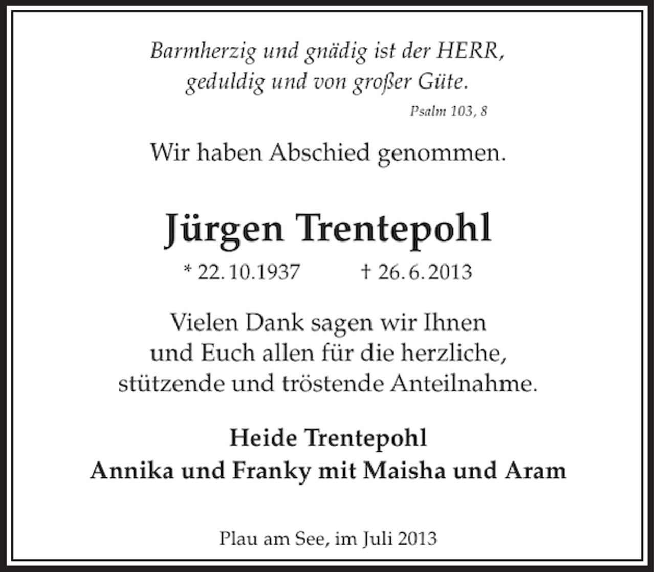 <p>Barmherzig und gnädig ist der HERR,<br />geduldig und von großer Güte.<br />Psalm 103, 8</p><p>Wir haben Abschied genommen.</p><p>Jürgen Trentepohl<br />* 22. 10.1937</p><p>† 26. 6. 2013</p><p>Vielen Dank sagen wir Ihnen<br />und Euch allen für die herzliche,<br />stützende und tröstende Anteilnahme.<br />Heide Trentepohl<br />Annika und Franky mit Maisha und Aram<br />Plau am See, im Juli 2013</p>