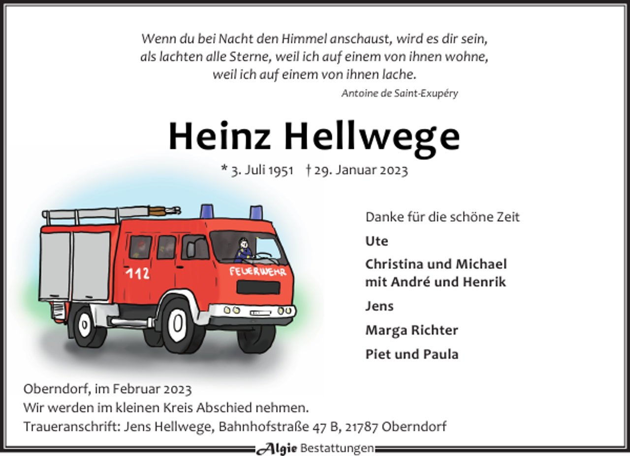 <p>Wenn du bei Nacht den Himmel anschaust, wird es dir sein,<br />als lachten alle Sterne, weil ich auf einem von ihnen wohne,<br />weil ich auf einem von ihnen lache.<br />Antoine de Saint-Exupéry<br />Heinz Hellwege<br />* 3. Juli 1951 † 29. Januar 2023<br />Danke für die schöne Zeit<br />Ute<br />Christina und Michael<br />mit André und Henrik<br />Jens<br />Marga Richter<br />Piet und Paula<br />Oberndorf, im Februar 2023<br />Wir werden im kleinen Kreis Abschied nehmen.<br />Traueranschrift: Jens Hellwege, Bahnhofstraße 47 B, 21787 Oberndorf</p>
