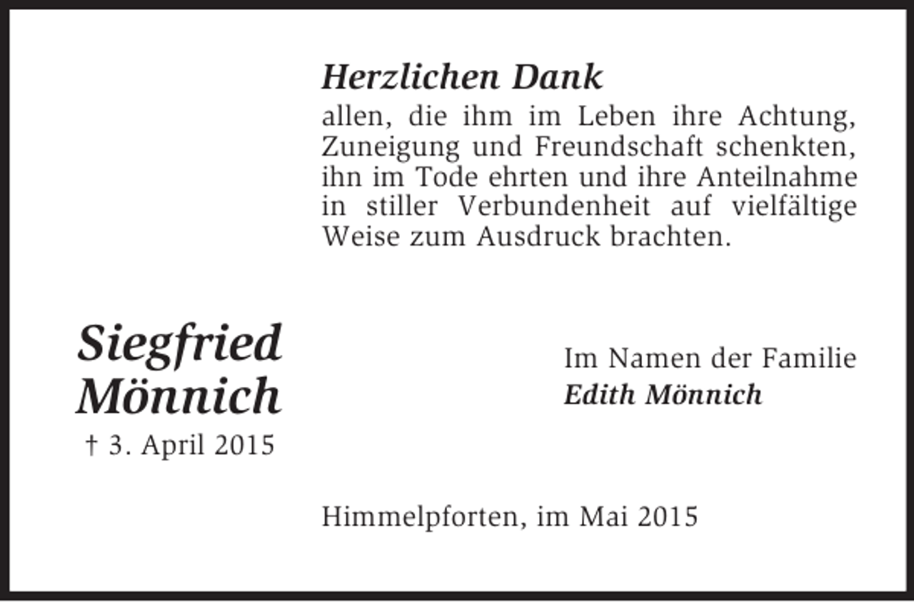 <p>Siegfried<br />Mönnich<br />† 3. April 2015<br />Herzlichen Dank<br />allen, die ihm im Leben ihre Achtung, Zuneigung und Freundschaft schenkten, ihn im Tode ehrten und ihre Anteilnahme in stiller Verbundenheit auf vielfältige Weise zum Ausdruck brachten.<br />Im Namen der Familie<br />Edith Mönnich<br />Himmelpforten, im Mai 2015</p>