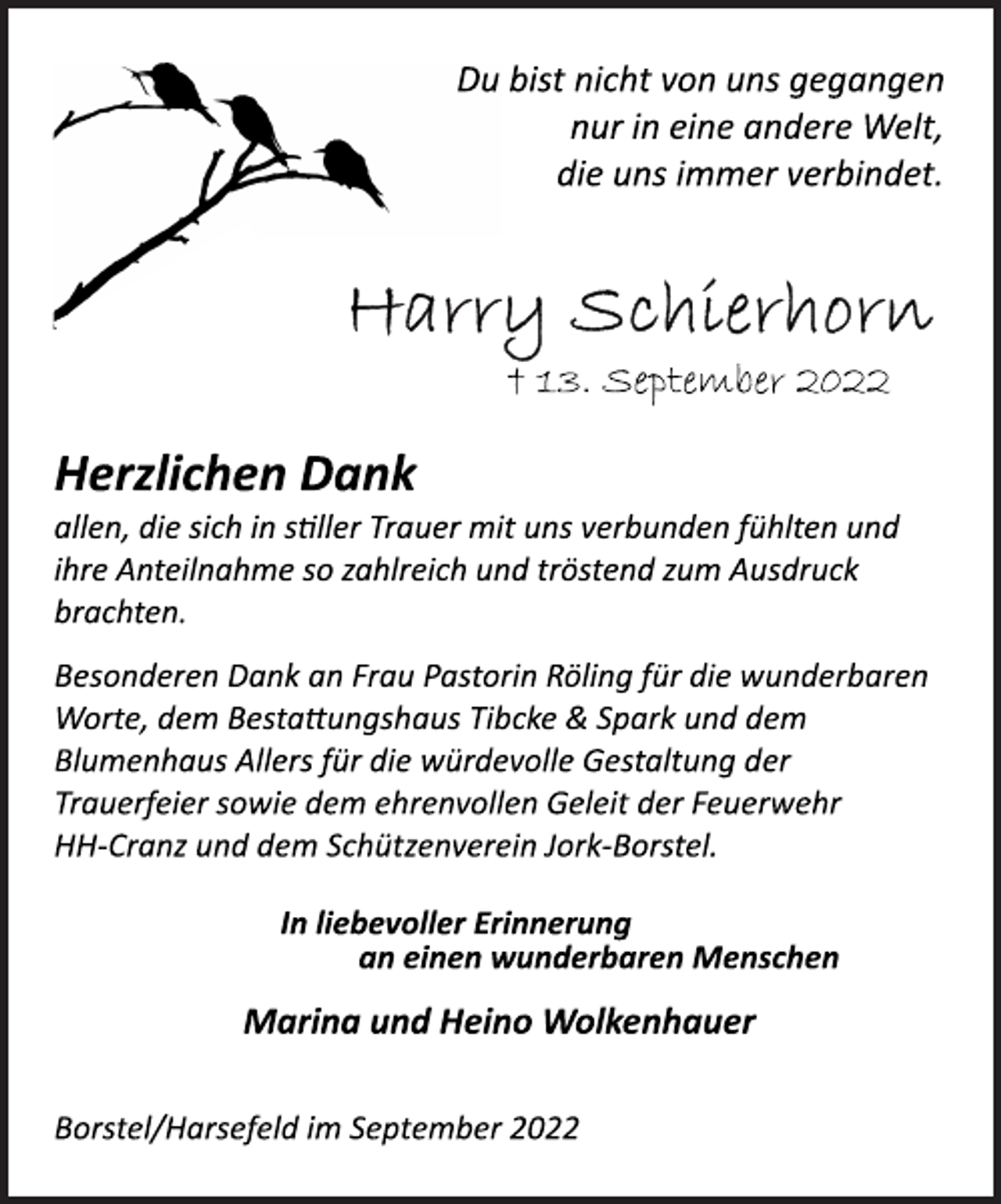<p>Du bist nicht von uns gegangen<br />nur in eine andere Welt,<br />die uns immer verbindet.<br />Harry Schierhorn<br />† 13. September 2022<br />Herzlichen Dank<br />allen, die sich in stiller Trauer mit uns verbunden fühlten und<br />ihre Anteilnahme so zahlreich und tröstend zum Ausdruck<br />brachten.<br />Besonderen Dank an Frau Pastorin Röling für die wunderbaren<br />Worte, dem Bestattungshaus Tibcke &amp; Spark und dem<br />Blumenhaus Allers für die würdevolle Gestaltung der<br />Trauerfeier sowie dem ehrenvollen Geleit der Feuerwehr<br />HH­Cranz und dem Schützenverein Jork­Borstel.<br />In liebevoller Erinnerung<br />an einen wunderbaren Menschen<br />Marina und Heino Wolkenhauer<br />Borstel/Harsefeld im September 2022</p>