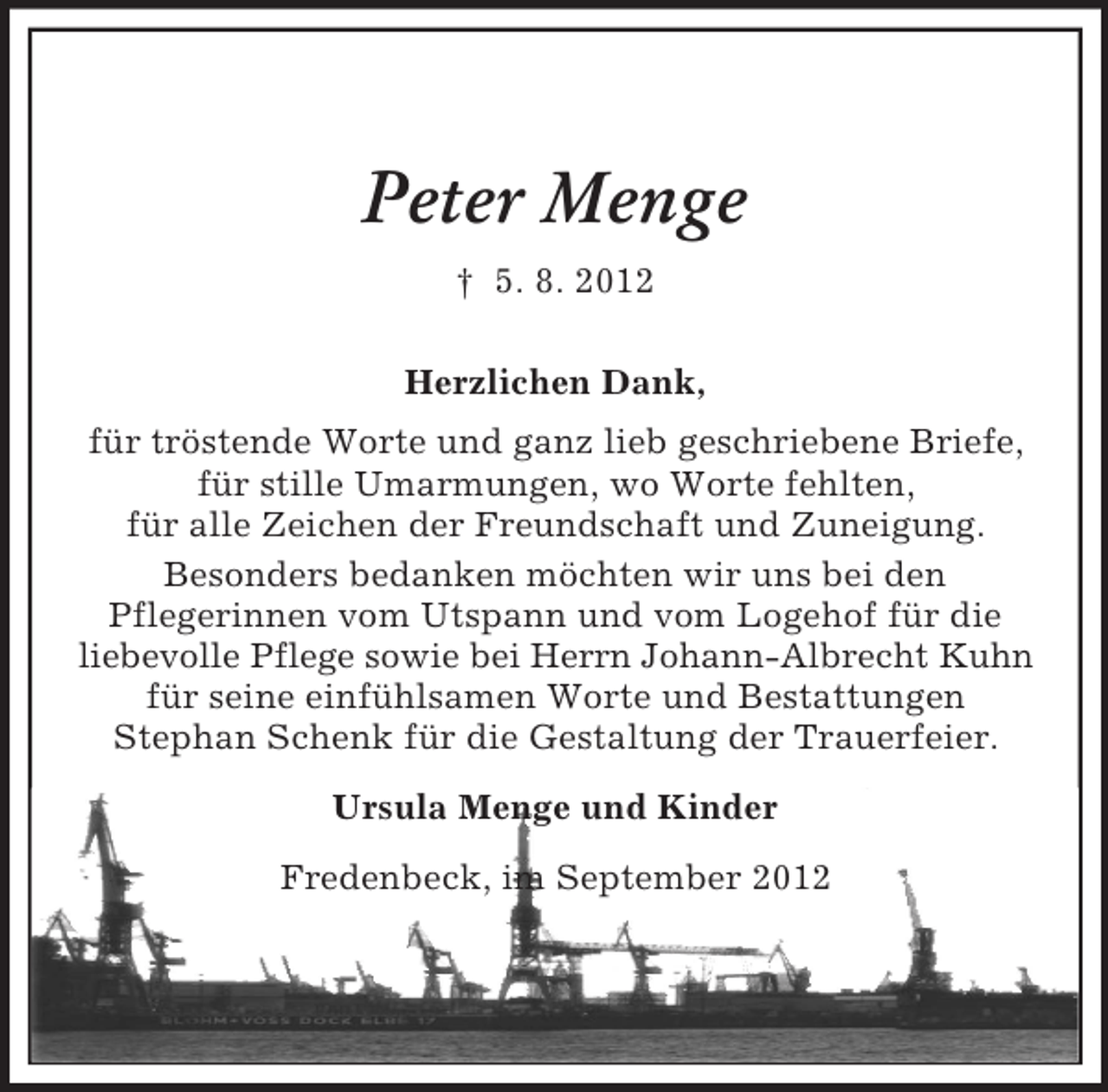 <p>Peter Menge<br />† 5. 8. 2012<br />Herzlichen Dank,<br />für tröstende Worte und ganz lieb geschriebene Briefe,<br />für stille Umarmungen, wo Worte fehlten,<br />für alle Zeichen der Freundschaft und Zuneigung.<br />Besonders bedanken möchten wir uns bei den<br />Pflegerinnen vom Utspann und vom Logehof für die<br />liebevolle Pflege sowie bei Herrn Johann-Albrecht Kuhn<br />für seine einfühlsamen Worte und Bestattungen<br />Stephan Schenk für die Gestaltung der Trauerfeier.<br />Ursula Menge und Kinder<br />Fredenbeck, im September 2012</p>