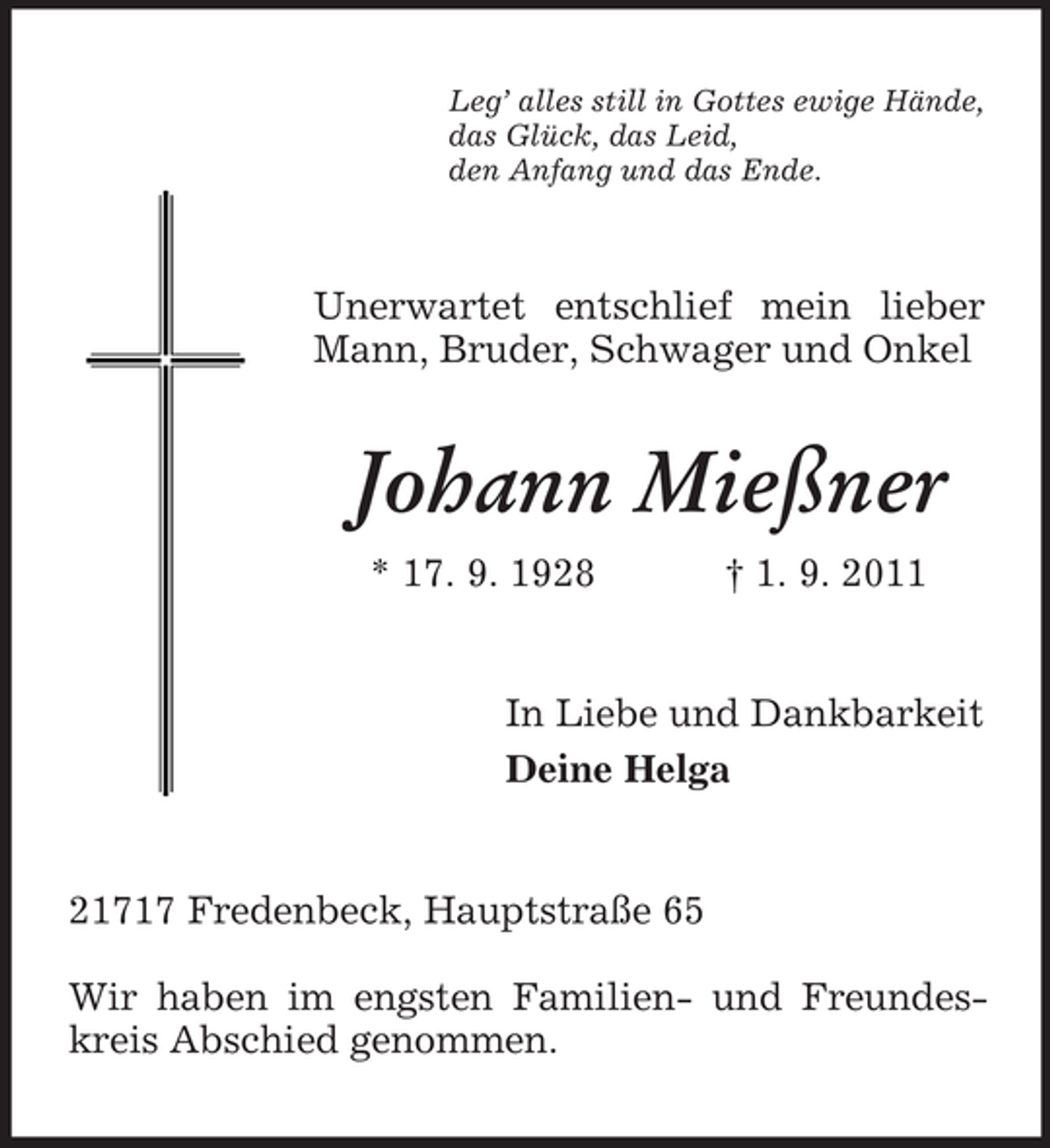 <p>Leg’ alles still in Gottes ewige Hände,<br />das Glück, das Leid,<br />den Anfang und das Ende.</p><p>Unerwartet entschlief mein lieber<br />Mann, Bruder, Schwager und Onkel</p><p>Johann Mießner<br />* 17. 9. 1928</p><p>† 1. 9. 2011</p><p>In Liebe und Dankbarkeit<br />Deine Helga</p><p>21717 Fredenbeck, Hauptstraße 65<br />Wir haben im engsten Familien- und Freundeskreis Abschied genommen.</p>