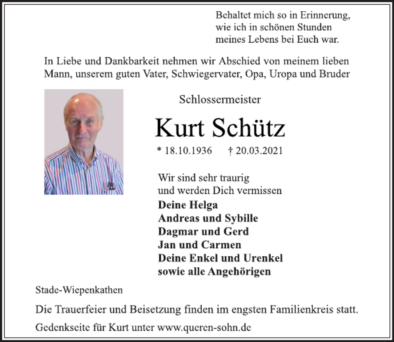 <p>Behaltet mich so in Erinnerung,<br />wie ich in schönen Stunden<br />meines Lebens bei Euch war.<br />In Liebe und Dankbarkeit nehmen wir Abschied von meinem lieben<br />Mann, unserem guten Vater, Schwiegervater, Opa, Uropa und Bruder<br />Schlossermeister<br />Kurt Schütz<br />* 18.10.1936 † 20.03.2021<br />Wir sind sehr traurig<br />und werden Dich vermissen<br />Deine Helga<br />Andreas und Sybille<br />Dagmar und Gerd<br />Jan und Carmen<br />Deine Enkel und Urenkel<br />sowie alle Angehörigen<br />Stade-Wiepenkathen<br />Die Trauerfeier und Beisetzung finden im engsten Familienkreis statt.<br />Gedenkseite für Kurt unter www.queren-sohn.de</p>