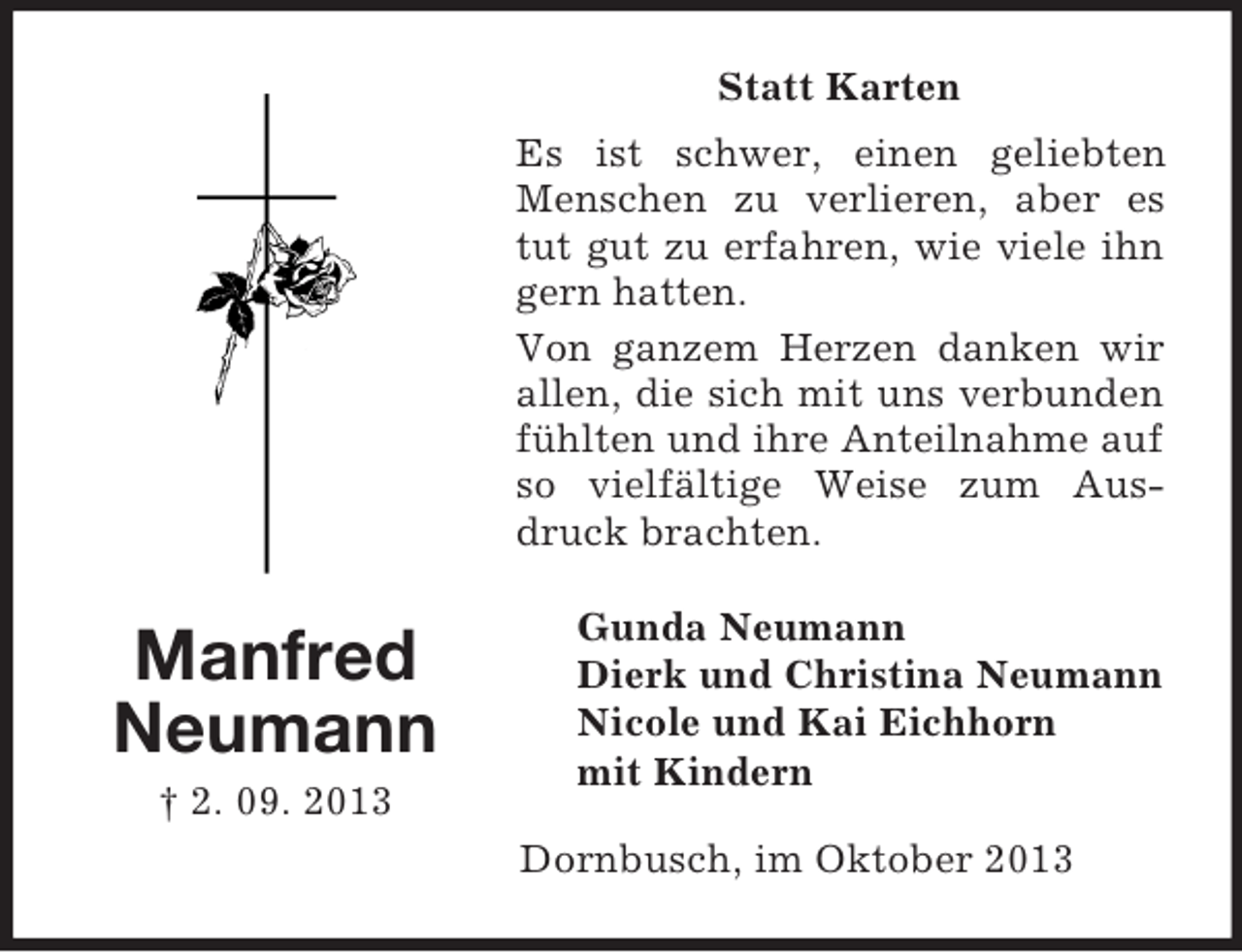 <p>Statt Karten<br />Es ist schwer, einen geliebten<br />Menschen zu verlieren, aber es<br />tut gut zu erfahren, wie viele ihn<br />gern hatten.<br />Von ganzem Herzen danken wir<br />allen, die sich mit uns verbunden<br />fühlten und ihre Anteilnahme auf<br />so vielfältige Weise zum Ausdruck brachten.</p><p>Manfred<br />Neumann<br />† 2. 09. 2013</p><p>Gunda Neumann<br />Dierk und Christina Neumann<br />Nicole und Kai Eichhorn<br />mit Kindern<br />Dornbusch, im Oktober 2013</p>