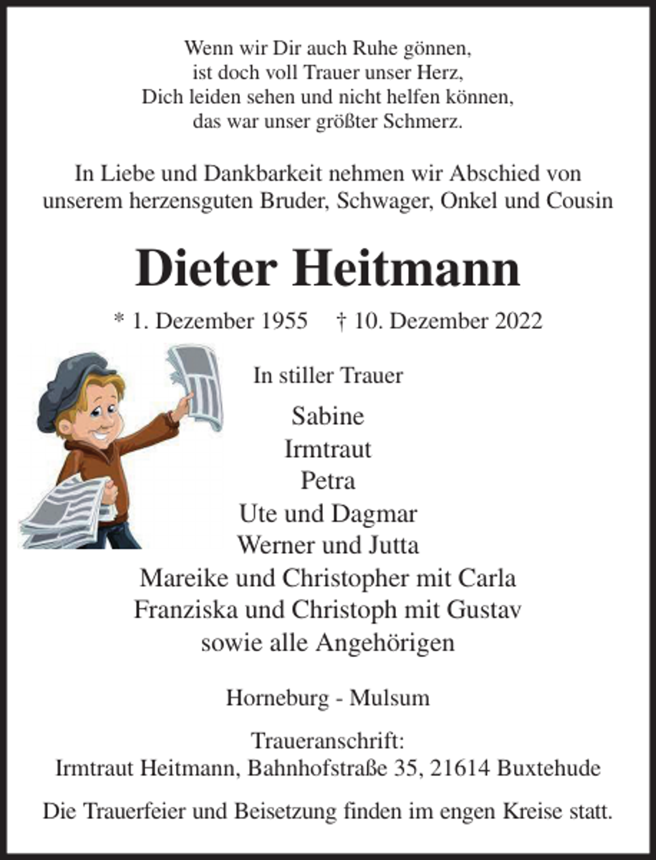 <p>Wenn wir Dir auch Ruhe gönnen,<br />ist doch voll Trauer unser Herz,<br />Dich leiden sehen und nicht helfen können,<br />das war unser größter Schmerz.<br />In Liebe und Dankbarkeit nehmen wir Abschied von<br />unserem herzensguten Bruder, Schwager, Onkel und Cousin<br />Dieter Heitmann<br />* 1. Dezember 1955 † 10. Dezember 2022<br />In stiller Trauer<br />Sabine<br />Irmtraut<br />Petra<br />Ute und Dagmar<br />Werner und Jutta<br />Mareike und Christopher mit Carla<br />Franziska und Christoph mit Gustav<br />sowie alle Angehörigen<br />Horneburg - Mulsum<br />Traueranschrift:<br />Irmtraut Heitmann, Bahnhofstraße 35, 21614 Buxtehude<br />Die Trauerfeier und Beisetzung finden im engen Kreise statt.</p>