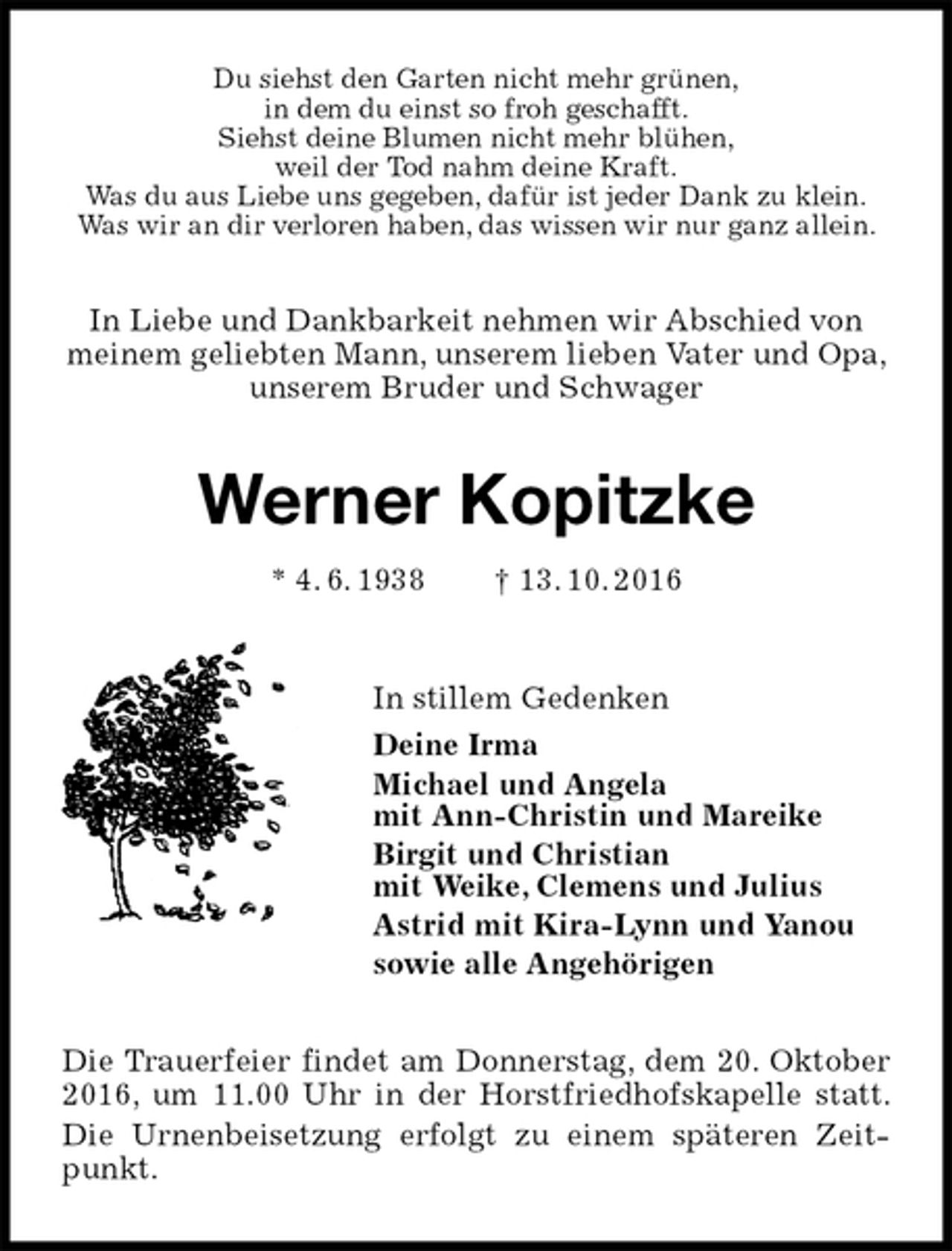 <p>Du siehst den Garten nicht mehr grünen,<br />in dem du einst so froh geschafft.<br />Siehst deine Blumen nicht mehr blühen,<br />weil der Tod nahm deine Kraft.<br />Was du aus Liebe uns gegeben, dafür ist jeder Dank zu klein.<br />Was wir an dir verloren haben, das wissen wir nur ganz allein.<br />In Liebe und Dankbarkeit nehmen wir Abschied von meinem geliebten Mann, unserem lieben Vater und Opa, unserem Bruder und Schwager<br />Werner Kopitzke<br />* 4. 6. 1938 † 13. 10. 2016<br />In stillem Gedenken<br />Deine Irma<br />Michael und Angela<br />mit Ann-Christin und Mareike<br />Birgit und Christian<br />mit Weike, Clemens und Julius<br />Astrid mit Kira-Lynn und Yanou<br />sowie alle Angehörigen<br />Die Trauerfeier findet am Donnerstag, dem 20. Oktober 2016, um 11.00 Uhr in der Horstfriedhofskapelle statt. Die Urnenbeisetzung erfolgt zu einem späteren Zeitpunkt.</p>