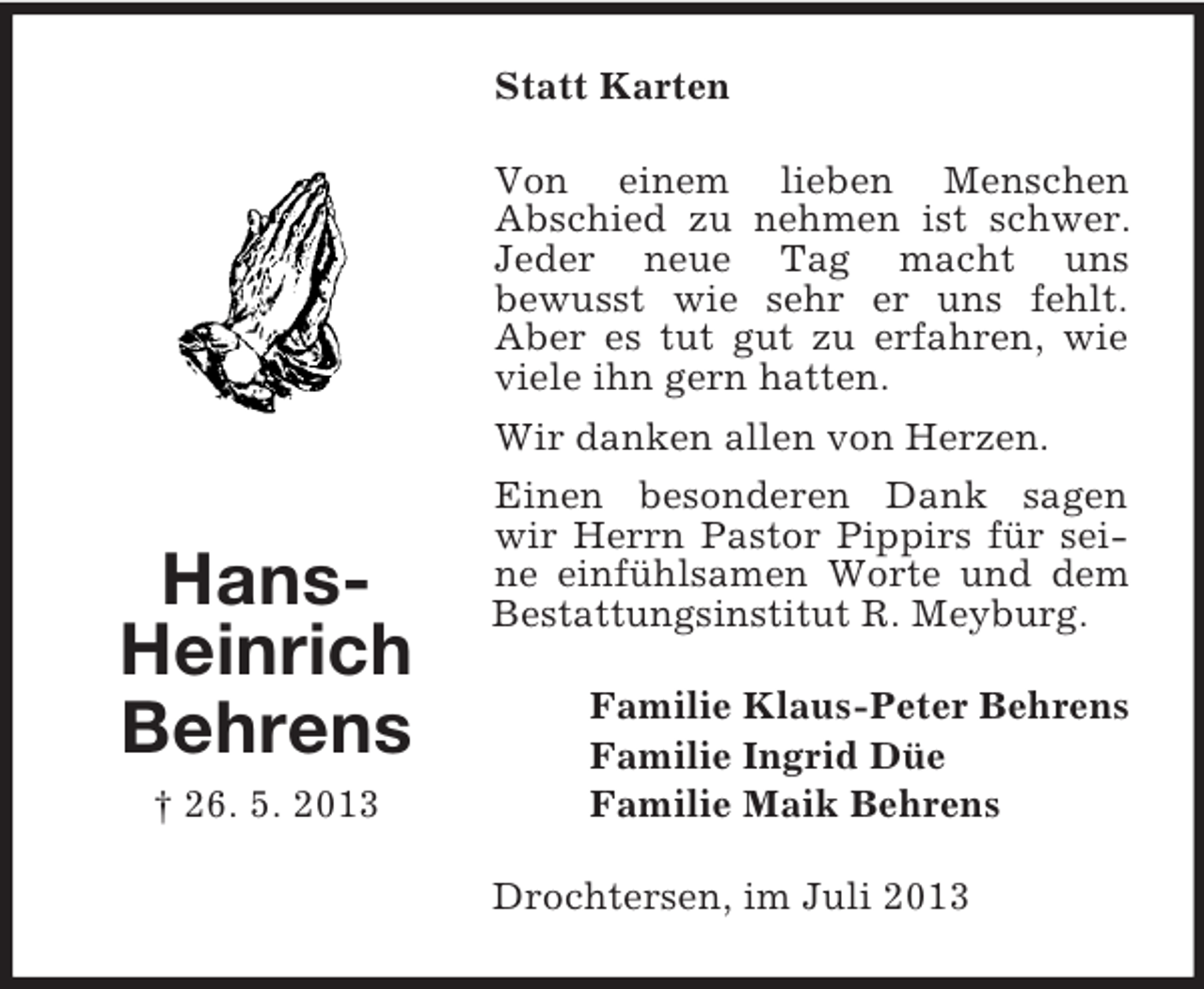 <p>Statt Karten<br />Von einem lieben Menschen<br />Abschied zu nehmen ist schwer.<br />Jeder neue Tag macht uns<br />bewusst wie sehr er uns fehlt.<br />Aber es tut gut zu erfahren, wie<br />viele ihn gern hatten.<br />Wir danken allen von Herzen.</p><p>HansHeinrich<br />Behrens<br />† 26. 5. 2013</p><p>Einen besonderen Dank sagen<br />wir Herrn Pastor Pippirs für seine einfühlsamen Worte und dem<br />Bestattungsinstitut R. Meyburg.<br />Familie Klaus-Peter Behrens<br />Familie Ingrid Düe<br />Familie Maik Behrens<br />Drochtersen, im Juli 2013</p>