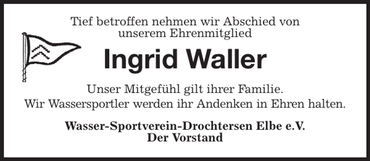 <p>Tief betroffen nehmen wir Abschied von<br />unserem Ehrenmitglied<br />Ingrid Waller<br />Unser Mitgefühl gilt ihrer Familie.<br />Wir Wassersportler werden ihr Andenken in Ehren halten.<br />Wasser-Sportverein-Drochtersen Elbe e.V.<br />Der Vorstand</p>