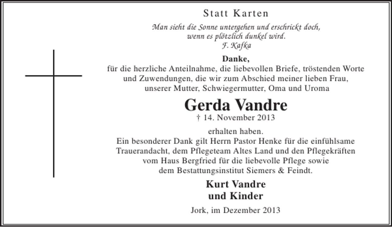 <p>Statt Karten</p><p>Man sieht die Sonne plötzlich untergehen und erschrickt doch,<br />wenn es plötzlich dunkel wird.<br />F. Kafka</p><p>Danke,<br />für die herzliche Anteilnahme, die liebevollen Briefe, tröstenden Worte und Zuwendungen, die wir zum Abschied meiner lieben Frau, unserer guten Mutter, Schwiegermutter, Oma und Uroma<br />Gerda Vandre<br />+ 14. November 2013<br />erhalten haben.<br />Ein besonderer Dank gilt Herrn Pastor Henke für die einfühlsame Trauerandacht, dem Pflegeteam Altes Land und dem Pflegekräften vom Haus Bergfried für die liebevolle Pflege sowie dem Bestattungsinstitut Siemers</p>