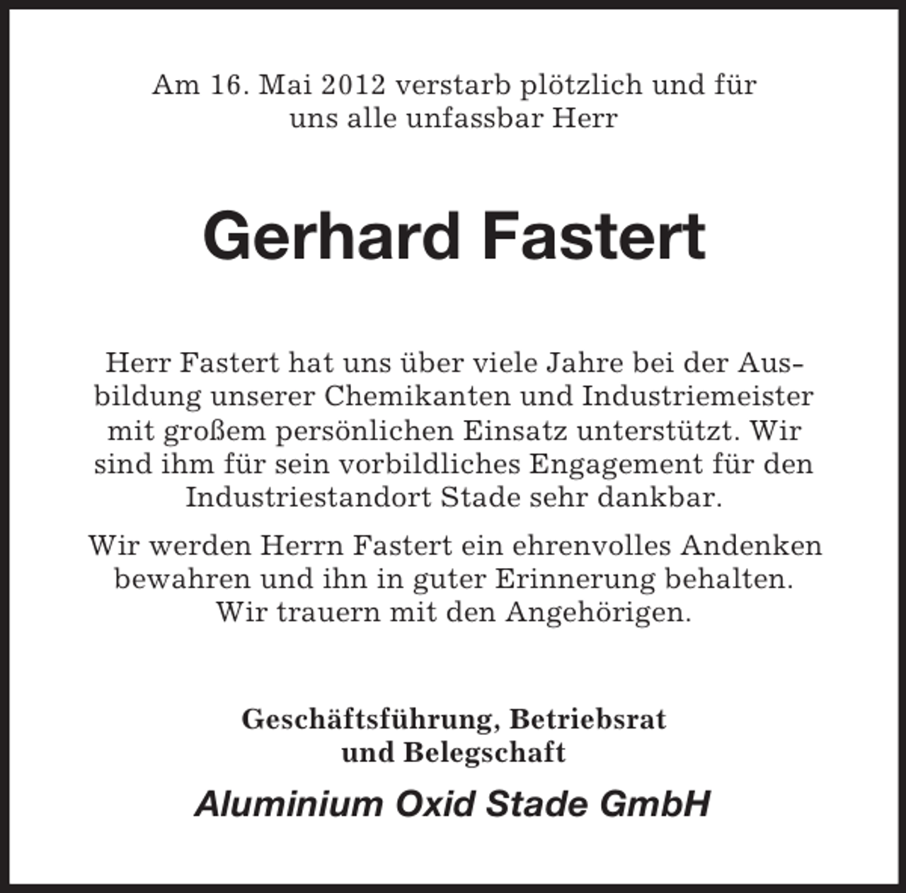 <p>Am 16. Mai 2012 verstarb plötzlich und für<br />uns alle unfassbar Herr</p><p>Gerhard Fastert<br />Herr Fastert hat uns über viele Jahre bei der Ausbildung unserer Chemikanten und Industriemeister<br />mit großem persönlichen Einsatz unterstützt. Wir<br />sind ihm für sein vorbildliches Engagement für den<br />Industriestandort Stade sehr dankbar.<br />Wir werden Herrn Fastert ein ehrenvolles Andenken<br />bewahren und ihn in guter Erinnerung behalten.<br />Wir trauern mit den Angehörigen.</p><p>Geschäftsführung, Betriebsrat<br />und Belegschaft</p><p>Aluminium Oxid Stade GmbH</p>