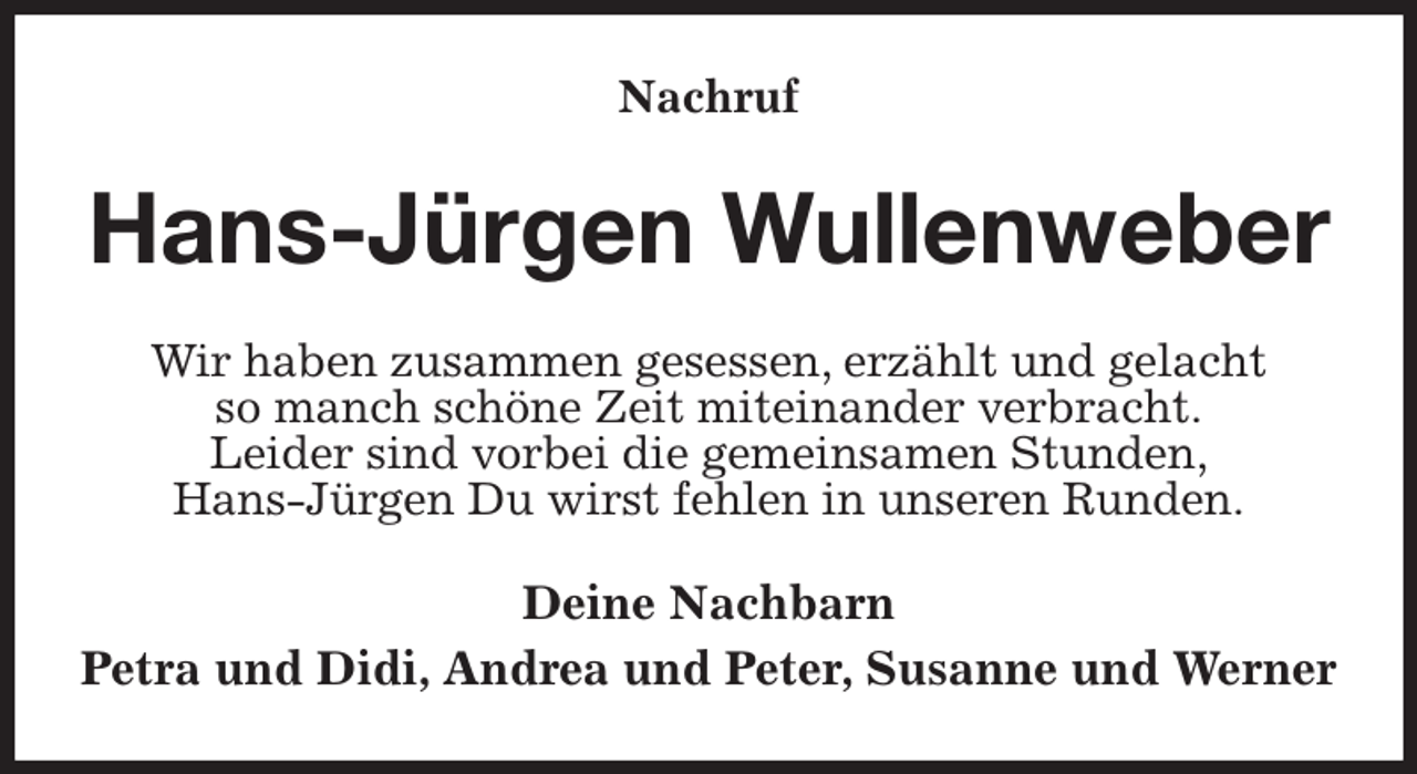 <p>Nachruf<br />Hans-Jürgen Wullenweber<br />Wir haben zusammen gesessen, erzählt und gelacht<br />so manch schöne Zeit miteinander verbracht.<br />Leider sind vorbei die gemeinsamen Stunden,<br />Hans-Jürgen Du wirst fehlen in unseren Runden.<br />Deine Nachbarn<br />Petra und Didi, Andrea und Peter, Susanne und Werner</p>