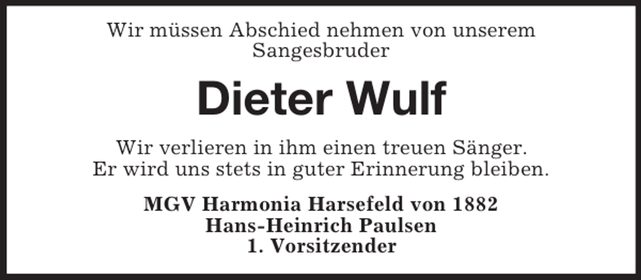 <p>Wir müssen Abschied nehmen von unserem<br />Sangesbruder<br />Dieter Wulf<br />Wir verlieren in ihm einen treuen Sänger.<br />Er wird uns stets in guter Erinnerung bleiben.<br />MGV Harmonia Harsefeld von 1882<br />Hans-Heinrich Paulsen<br />1. Vorsitzender</p>