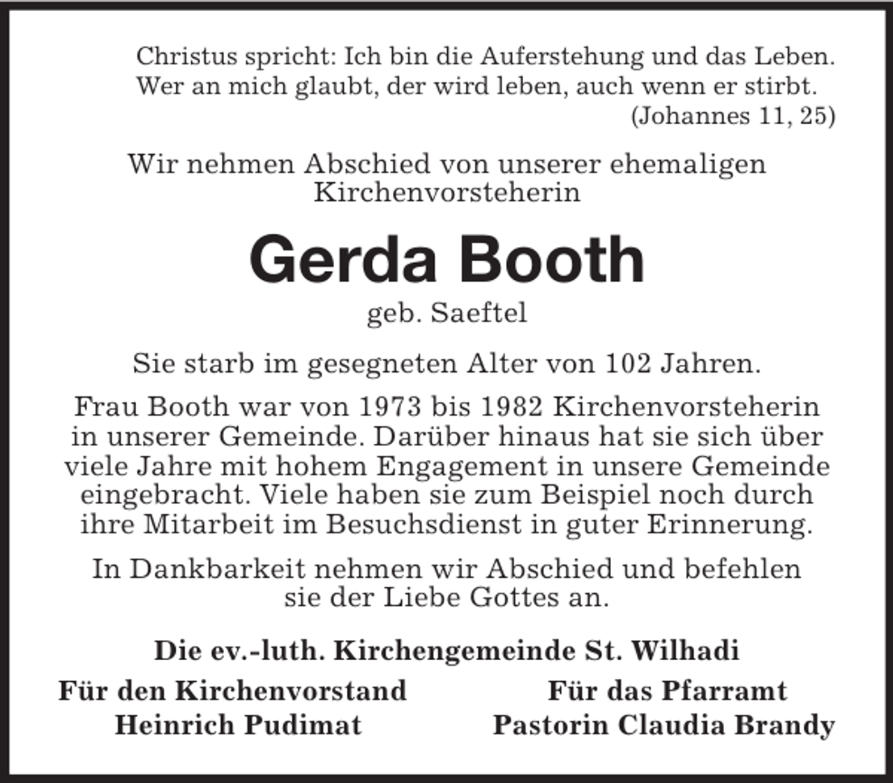 <p>Christus spricht: Ich bin die Auferstehung und das Leben.<br />Wer an mich glaubt, der wird leben, auch wenn er stirbt.<br />(Johannes 11, 25)<br />Wir nehmen Abschied von unserer ehemaligen<br />Kirchenvorsteherin<br />Gerda Booth<br />geb. Saeftel<br />Sie starb im gesegneten Alter von 102 Jahren.<br />Frau Booth war von 1973 bis 1982 Kirchenvorsteherin in unserer Gemeinde. Darüber hinaus hat sie sich über viele Jahre mit hohem Engagement in unsere Gemeinde eingebracht. Viele haben sie zum Beispiel noch durch ihre Mitarbeit im Besuchsdienst in guter Erinnerung.<br />In Dankbarkeit nehmen wir Abschied und befehlen<br />sie der Liebe Gottes an.<br />Die ev.-luth. Kirchengemeinde St. Wilhadi<br />Für den Kirchenvorstand Für das Pfarramt<br />Heinrich Pudimat Pastorin Claudia Brandy</p>