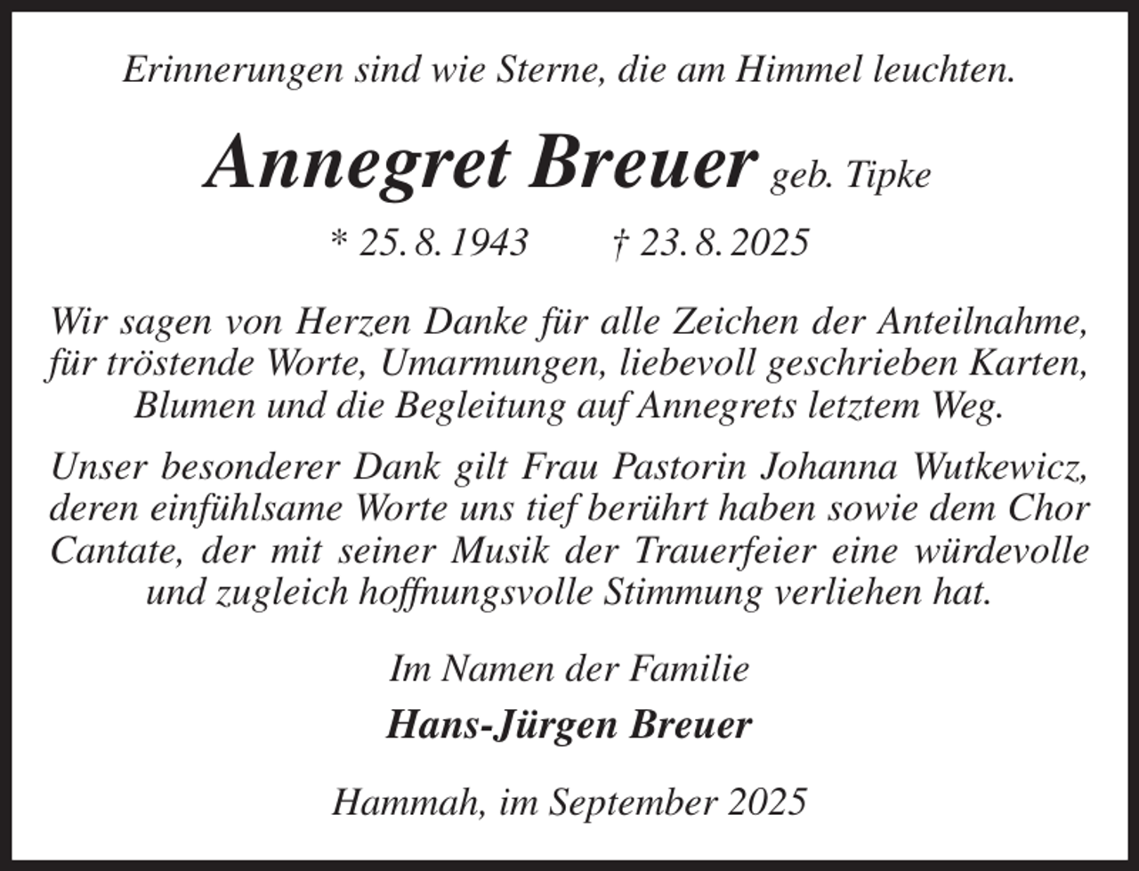 <p>Erinnerungen sind wie Sterne, die am Himmel leuchten.<br />Annegret Breuer geb. Tipke<br />* 25. 8. 1943 † 23. 8. 2025<br />Wir sagen von Herzen Danke für alle Zeichen der Anteilnahme, für tröstende Worte, Umarmungen, liebevoll geschrieben Karten, Blumen und die Begleitung auf Annegrets letztem Weg.<br />Unser besonderer Dank gilt Frau Pastorin Johanna Wutkewicz, deren einfühlsame Worte uns tief berührt haben sowie dem Chor Cantate, der mit seiner Musik der Trauerfeier eine würdevolle und zugleich hoffnungsvolle Stimmung verliehen hat.<br />Im Namen der Familie<br />Hans-Jürgen Breuer<br />Hammah, im September 2025</p>