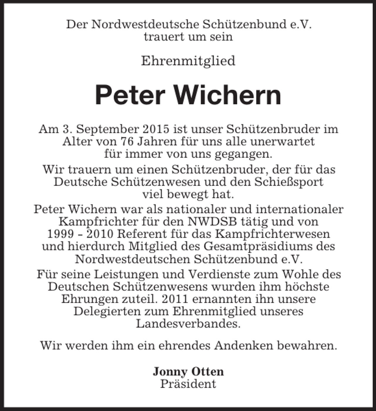 <p>Der Nordwestdeutsche Schützenbund e.V.<br />trauert um sein</p><p>Ehrenmitglied<br />Peter Wichern<br />Am 3. September 2015 ist unser Schützenbruder im<br />Alter von 76 Jahren für uns alle unerwartet<br />für immer von uns gegangen.<br />Wir trauern um einen Schützenbruder, der für das Deutsche Schützenwesen und den Schießsport<br />viel bewegt hat.<br />Peter Wichern war als nationaler und internationaler Kampfrichter für den NWDSB tätig und von<br />1999 - 2010 Referent für das Kampfrichterwesen<br />und hierdurch Mitglied des Gesamtpräsidiums des Nordwestdeutschen Schützenbund e.V.<br />Für seine Leistungen und Verdienste zum Wohle des Deutschen Schützenwesens wurden ihm höchste<br />Ehrungen zuteil. 2011 ernannten ihn unsere<br />Delegierten zum Ehrenmitglied unseres<br />Landesverbandes.<br />Wir werden ihm ein ehrendes Andenken bewahren.<br />Jonny Otten<br />Präsident</p>