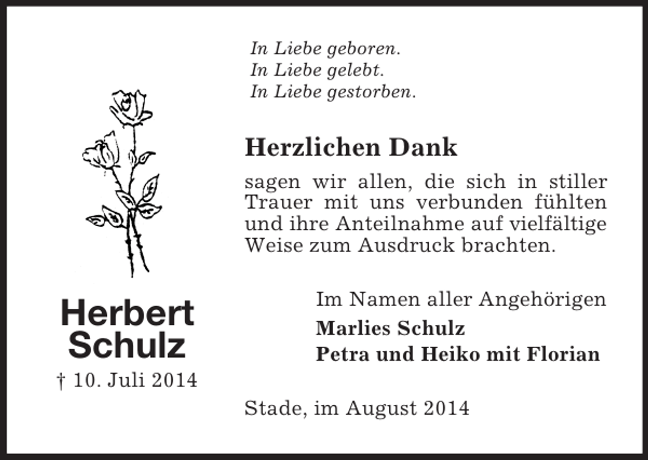 <p>Herbert Schulz<br />† 10. Juli 2014<br />In Liebe geboren.<br />In Liebe gelebt.<br />In Liebe gestorben.<br />Herzlichen Dank<br />sagen wir allen, die sich in stiller Trauer mit uns verbunden fühlten und ihre Anteilnahme auf vielfältige Weise zum Ausdruck brachten.<br />Im Namen aller Angehörigen<br />Marlies Schulz<br />Petra und Heiko mit Florian<br />Stade, im August 2014</p>
