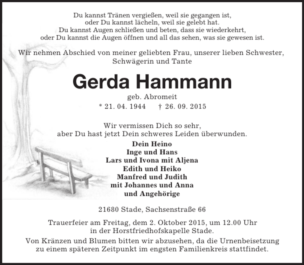 <p>Du kannst Tränen vergießen, weil sie gegangen ist,<br />oder Du kannst lächeln, weil sie gelebt hat.<br />Du kannst Augen schließen und beten, dass sie wiederkehrt,<br />oder Du kannst die Augen öffnen und all das sehen, was sie gewesen ist.<br />Wir nehmen Abschied von meiner geliebten Frau, unserer lieben Schwester, Schwägerin und Tante<br />Gerda Hammann<br />geb. Abromeit<br />* 21. 04. 1944 † 26. 09. 2015<br />Wir vermissen Dich so sehr,<br />aber Du hast jetzt Dein schweres Leiden überwunden.<br />Dein Heino<br />Inge und Hans<br />Lars und Ivona mit Aljena<br />Edith und Heiko<br />Manfred und Judith<br />mit Johannes und Anna<br />und Angehörige<br />21680 Stade, Sachsenstraße 66<br />Trauerfeier am Freitag, dem 2. Oktober 2015, um 12.00 Uhr<br />in der Horstfriedhofskapelle Stade.<br />Von Kränzen und Blumen bitten wir abzusehen, da die Urnenbeisetzung<br />zu einem späteren Zeitpunkt im engsten Familienkreis stattfindet.</p>