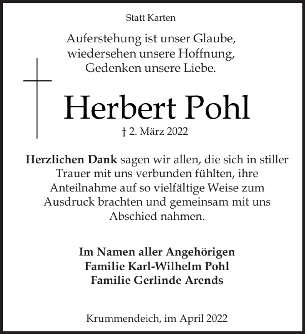 <p>Statt Karten<br />Auferstehung ist unser Glaube,<br />wiedersehen unsere Hoffnung,<br />Gedenken unsere Liebe.<br />Herbert Pohl<br />† 2. März 2022<br />Herzlichen Dank sagen wir allen, die sich in stiller<br />Trauer mit uns verbunden fühlten, ihre<br />Anteilnahme auf so vielfältige Weise zum<br />Ausdruck brachten und gemeinsam mit uns<br />Abschied nahmen.<br />Im Namen aller Angehörigen<br />Familie Karl-Wilhelm Pohl<br />Familie Gerlinde Arends<br />Krummendeich, im April 2022</p>