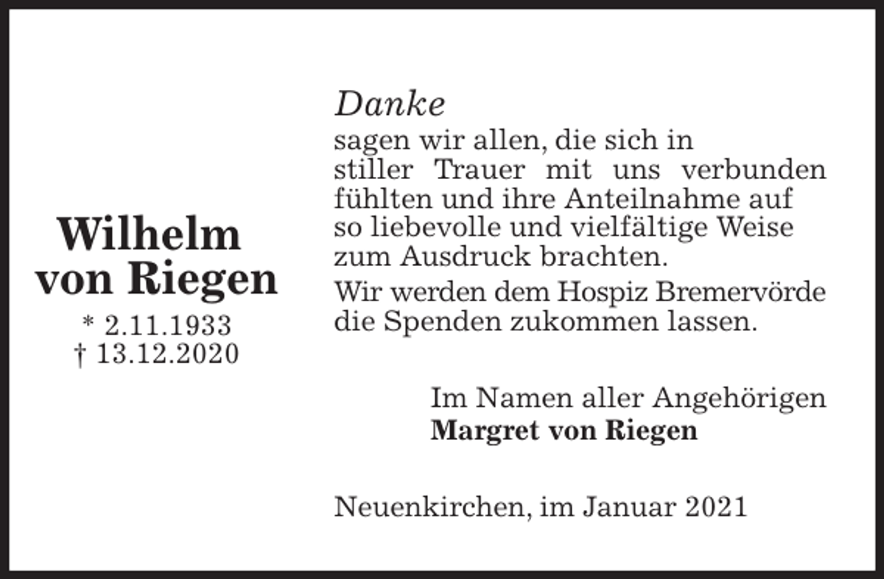 <p>Danke<br />sagen wir allen, die sich in<br />stiller Trauer mit uns verbunden fühlten und ihre Anteilnahme auf<br />so liebevolle und vielfältige Weise<br />zum Ausdruck brachten.<br />Wir werden dem Hospiz Bremervörde<br />die Spenden zukommen lassen.<br />Im Namen aller Angehörigen<br />Margret von Riegen<br />Neuenkirchen, im Januar 2021</p>
<p>Wilhelm<br />von Riegen<br />* 2.11.1933<br />† 13.12.2020</p>