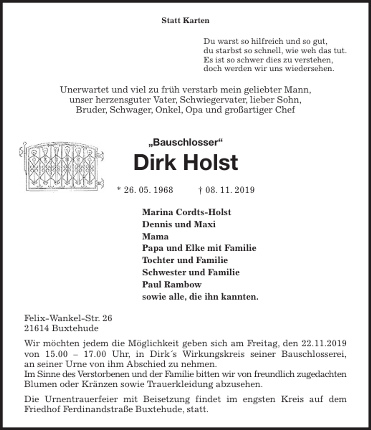 <p>Statt Karten<br />Du warst so hilfreich und so gut,<br />du starbst so schnell, wie weh das tut.<br />Es ist so schwer dies zu verstehen,<br />doch werden wir uns wiedersehen.<br />Unerwartet und viel zu früh verstarb mein geliebter Mann,<br />unser herzensguter Vater, Schwiegervater, lieber Sohn,<br />Bruder, Schwager, Onkel, Opa und großartiger Chef<br />„Bauschlosser“<br />Dirk Holst</p>
<p>* 26. 05. 1968 † 08. 11. 2019<br />Marina Cordts-Holst<br />Dennis und Maxi<br />Mama<br />Papa und Elke mit Familie<br />Tochter und Familie<br />Schwester und Familie<br />Paul Rambow<br />sowie alle, die ihn kannten.<br />Felix-Wankel-Str. 26<br />21614 Buxtehude<br />Wir möchten jedem die Möglichkeit geben sich am Freitag, den 22.11.2019<br />von 15.00 – 17.00 Uhr, in Dirk´s Wirkungskreis seiner Bauschlosserei,<br />an seiner Urne von ihm Abschied zu nehmen.<br />Im Sinne des Verstorbenen und der Familie bitten wir von freundlich zugedachten<br />Blumen oder Kränzen sowie Trauerkleidung abzusehen.<br />Die Urnentrauerfeier mit Beisetzung findet im engsten Kreis auf dem<br />Friedhof Ferdinandstraße Buxtehude, statt.</p>