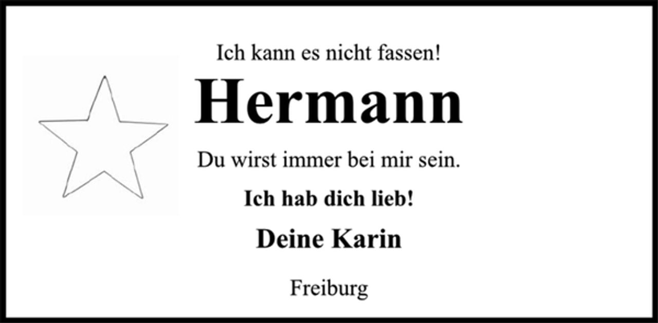 <p>Ich kann es nicht fassen!<br />Hermann<br />Du wirst immer bei mir sein.<br />Ich hab dich lieb!<br />Deine Karin<br />Freiburg</p>