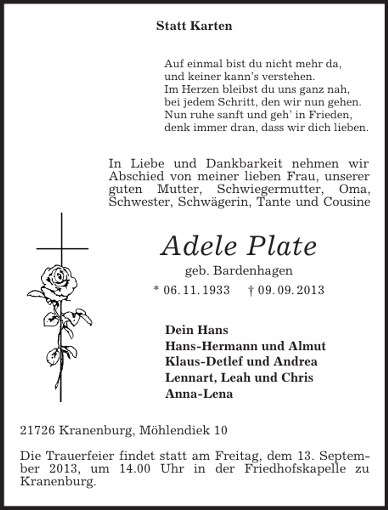 <p>Statt Karten<br />Auf einmal bist du nicht mehr da,<br />und keiner kann’s verstehen.<br />Im Herzen bleibst du uns ganz nah,<br />bei jedem Schritt, den wir nun gehen.<br />Nun ruhe sanft und geh’ in Frieden,<br />denk immer dran, dass wir dich lieben.</p><p>In Liebe und Dankbarkeit nehmen wir<br />Abschied von meiner lieben Frau, unserer<br />guten Mutter, Schwiegermutter, Oma,<br />Schwester, Schwägerin, Tante und Cousine</p><p>Adele Plate<br />geb. Bardenhagen<br />* 06. 11. 1933 † 09. 09. 2013<br />Dein Hans<br />Hans-Hermann und Almut<br />Klaus-Detlef und Andrea<br />Lennart, Leah und Chris<br />Anna-Lena<br />21726 Kranenburg, Möhlendiek 10<br />Die Trauerfeier findet statt am Freitag, dem 13. September 2013, um 14.00 Uhr in der Friedhofskapelle zu<br />Kranenburg.</p>