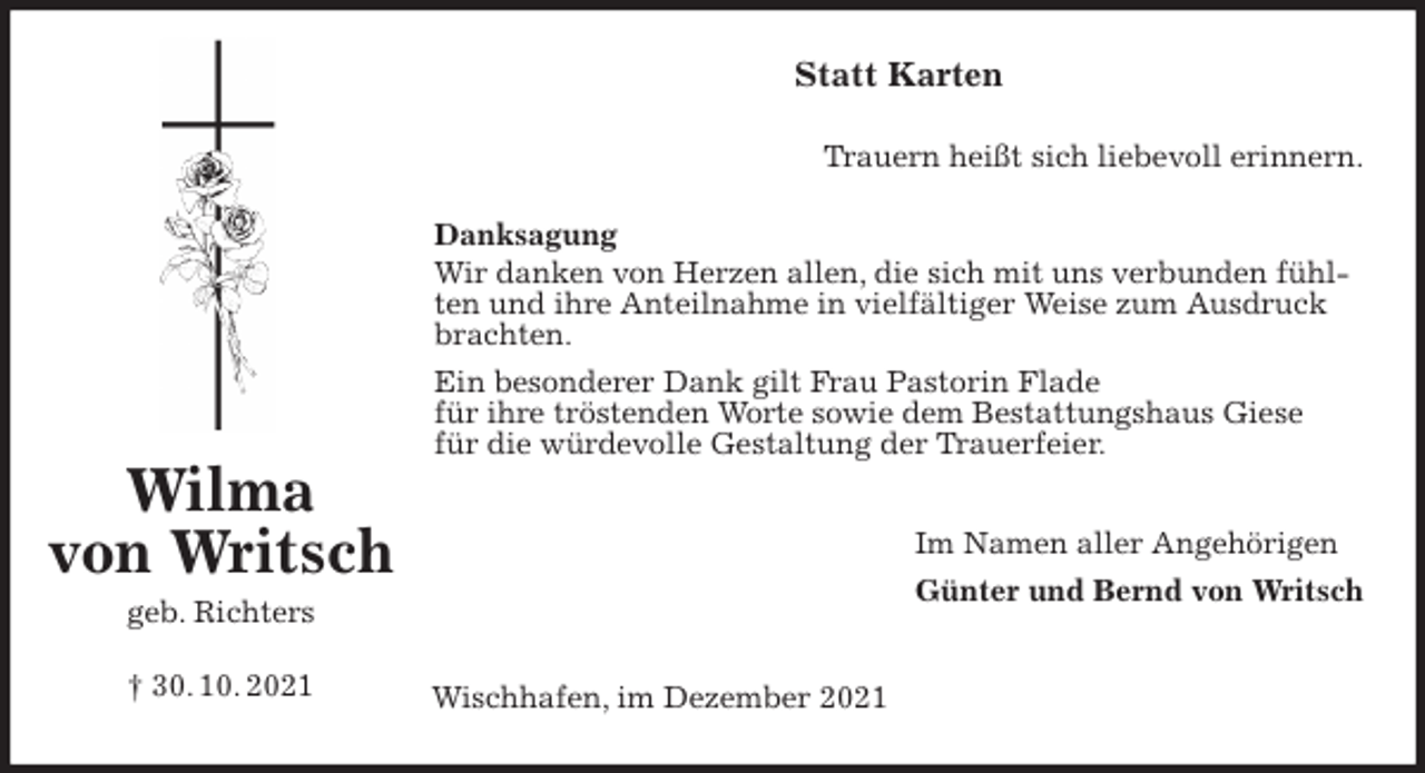 <p>Statt Karten<br />Trauern heißt sich liebevoll erinnern.<br />Danksagung<br />Wir danken von Herzen allen, die sich mit uns verbunden fühlten und ihre Anteilnahme in vielfältiger Weise zum Ausdruck brachten.<br />Ein besonderer Dank gilt Frau Pastorin Flade<br />für ihre tröstenden Worte sowie dem Bestattungshaus Giese<br />für die würdevolle Gestaltung der Trauerfeier.</p>
<p>Im Namen aller Angehörigen<br />Günter und Bernd von Writsch</p>
<p>Wischhafen, im Dezember 2021<br />Wilma<br />von Writsch<br />geb. Richters<br />† 30. 10. 2021</p>