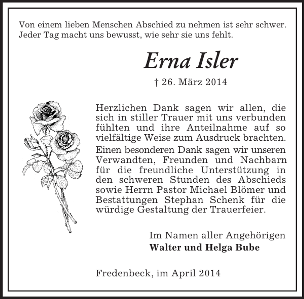 <p>Von einem lieben Menschen Abschied zu nehmen ist sehr schwer.<br />Jeder Tag macht uns bewusst, wie sehr sie uns fehlt.<br />Erna Isler<br />† 26. März 2014<br />Herzlichen Dank sagen wir allen, die sich in stiller Trauer mit uns verbunden fühlten und ihre Anteilnahme auf so vielfältige Weise zum Ausdruck brachten.<br />Einen besonderen Dank sagen wir unseren<br />Verwandten, Freunden und Nachbarn für die freundliche Unterstützung in den schweren Stunden des Abschieds sowie Herrn Pastor Michael Blömer und<br />Bestattungen Stephan Schenk für die würdige Gestaltung der Trauerfeier.<br />Im Namen aller Angehörigen<br />Walter und Helga Bube<br />Fredenbeck, im April 2014</p>