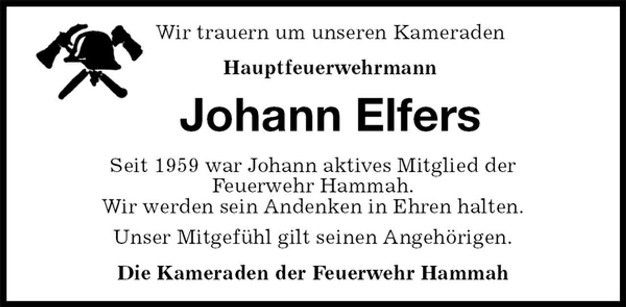 <p>Wir trauern um unseren Kameraden<br />Hauptfeuerwehrmann<br />Johann Elfers<br />Seit 1959 war Johann aktives Mitglied der<br />Feuerwehr Hammah.<br />Wir werden sein Andenken in Ehren halten.<br />Unser Mitgefühl gilt seinen Angehörigen.<br />Die Kameraden der Feuerwehr Hammah</p>