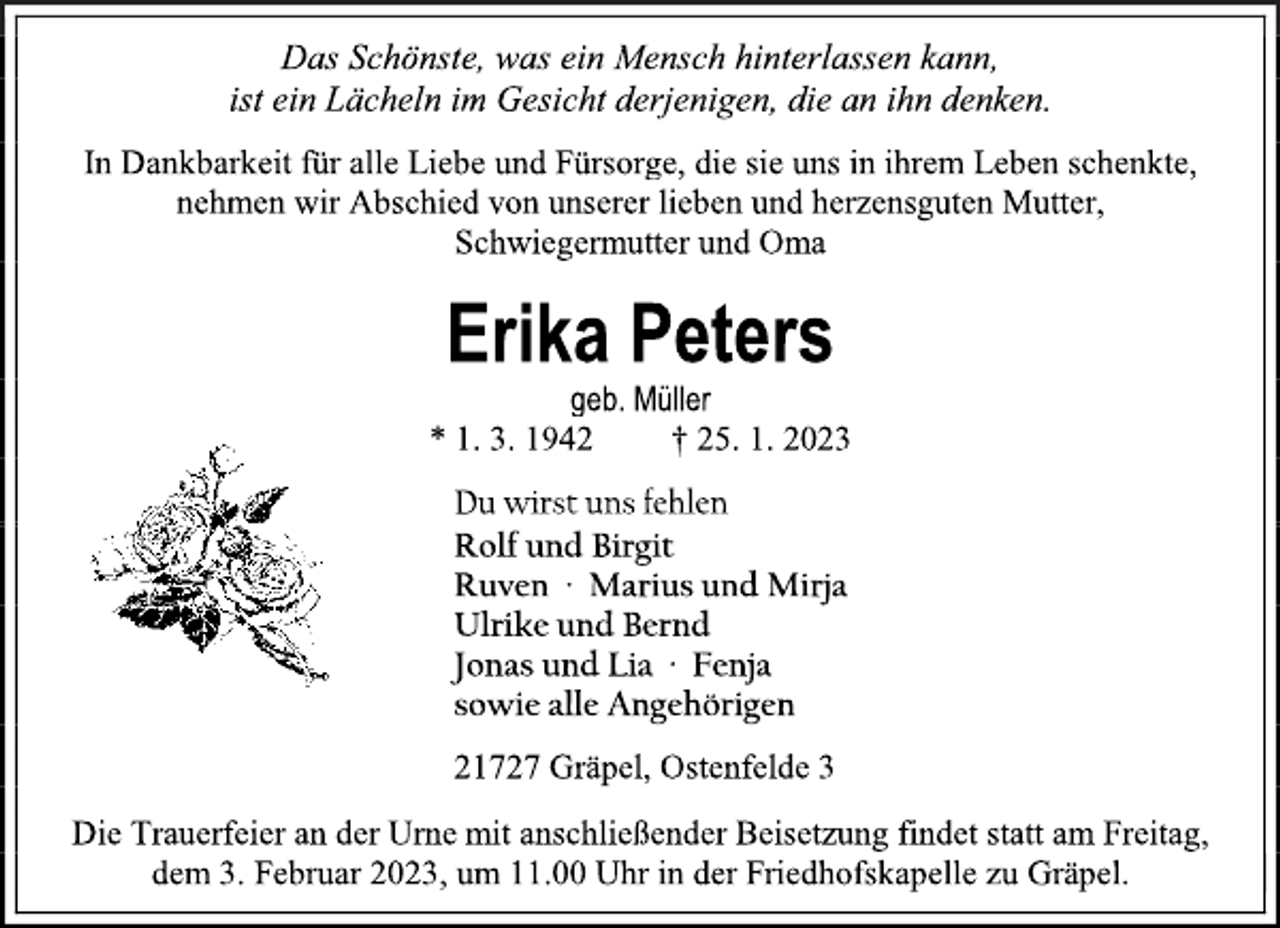 <p>Das Schönste, was ein Mensch hinterlassen kann,<br />ist ein Lächeln im Gesicht derjenigen, die an ihn denken.<br />In Dankbarkeit für alle Liebe und Fürsorge, die sie uns in ihrem Leben schenkte,<br />nehmen wir Abschied von unserer lieben und herzensguten Mutter,<br />Schwiegermutter und Oma<br />Erika Peters<br />geb. Müller<br />* 1. 3. 1942 † 25. 1. 2023<br />Du wirst uns fehlen<br />Rolf und Birgit<br />Ruven ∙ Marius und Mirja<br />Ulrike und Bernd<br />Jonas und Lia ∙ Fenja<br />sowie alle Angehörigen<br />21727 Gräpel, Ostenfelde 3<br />Die Trauerfeier an der Urne mit anschließender Beisetzung findet statt am Freitag,<br />dem 3. Februar 2023, um 11.00 Uhr in der Friedhofskapelle zu Gräpel</p>