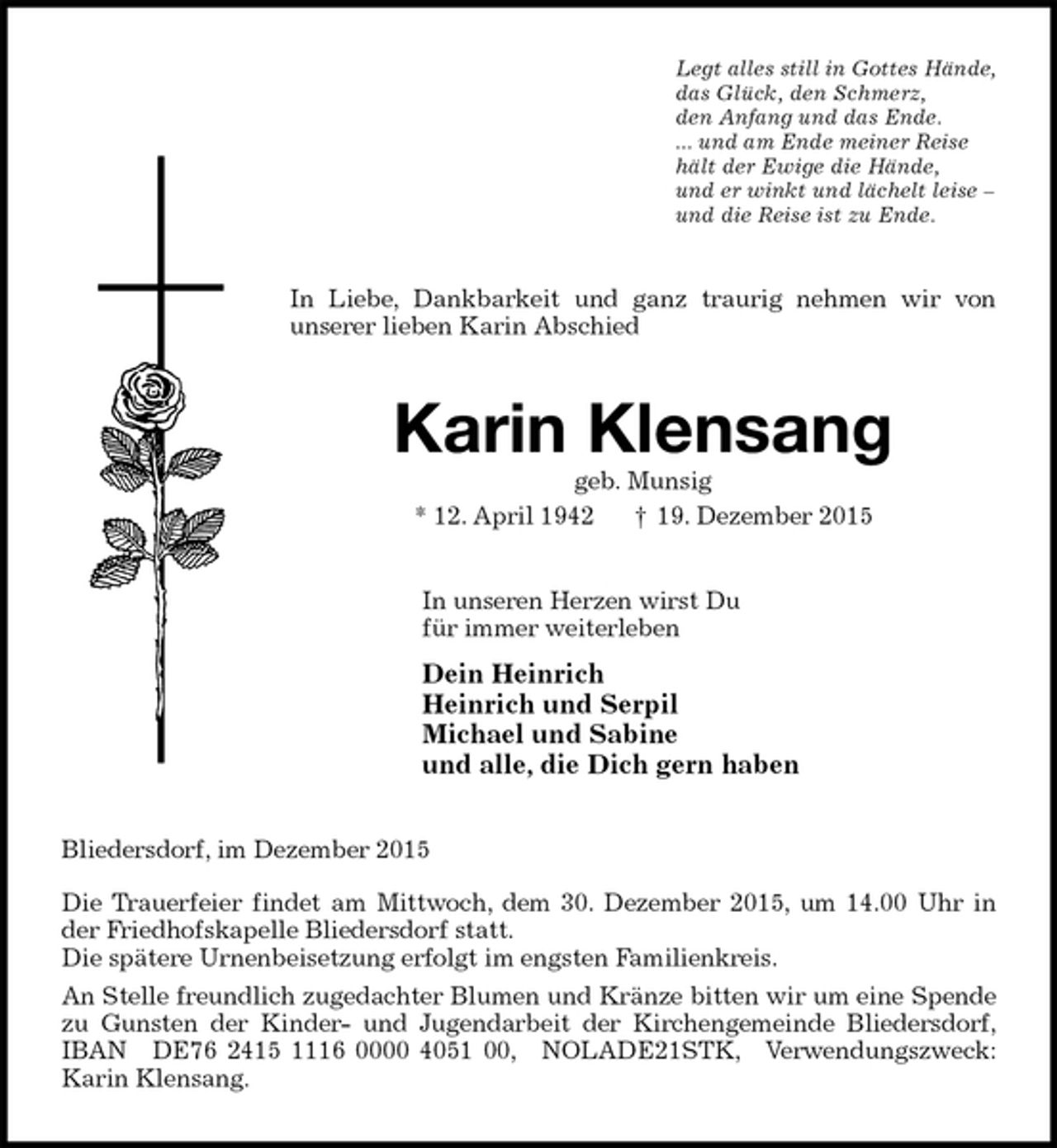 <p>Legt alles still in Gottes Hände,<br />das Glück, den Schmerz,<br />den Anfang und das Ende.<br />... und am Ende meiner Reise<br />hält der Ewige die Hände,<br />und er winkt und lächelt leise –<br />und die Reise ist zu Ende.<br />In Liebe, Dankbarkeit und ganz traurig nehmen wir von<br />unserer lieben Karin Abschied<br />Karin Klensang<br />geb. Munsig<br />* 12. April 1942 † 19. Dezember 2015<br />In unseren Herzen wirst Du<br />für immer weiterleben<br />Dein Heinrich<br />Heinrich und Serpil<br />Michael und Sabine<br />und alle, die Dich gern haben<br />Bliedersdorf, im Dezember 2015</p>
<p>Die Trauerfeier findet am Mittwoch, dem 30. Dezember 2015, um 14.00 Uhr in der Friedhofskapelle Bliedersdorf statt.<br />Die spätere Urnenbeisetzung erfolgt im engsten Familienkreis.<br />An Stelle freundlich zugedachter Blumen und Kränze bitten wir um eine Spende zu Gunsten der Kinder- und Jugendarbeit der Kirchengemeinde Bliedersdorf,<br />IBAN DE76 2415 1116 0000 4051 00, NOLADE21STK, Verwendungszweck:<br />Karin Klensang.</p>