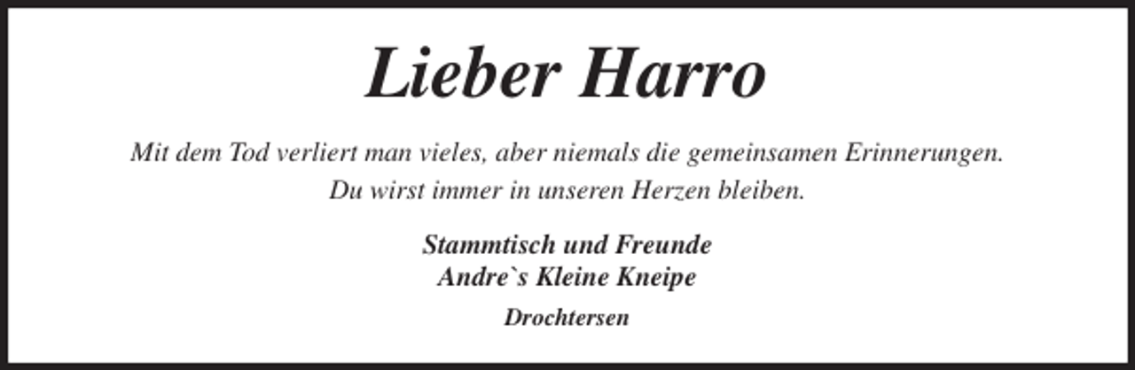 <p>Lieber Harro<br />Mit dem Tod verliert man vieles, aber niemals die gemeinsamen Erinnerungen.<br />Du wirst immer in unseren Herzen bleiben.<br />Stammtisch und Freunde<br />Andre`s Kleine Kneipe<br />Drochtersen</p>