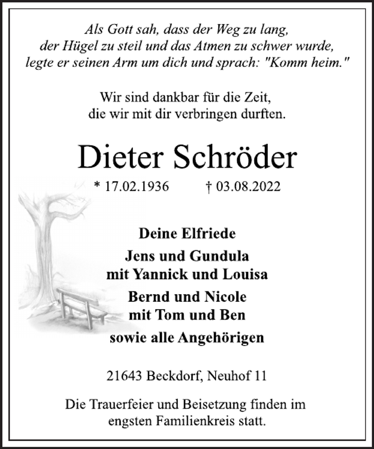<p>Als Gott sah, dass der Weg zu lang,<br />der Hügel zu steil und das Atmen zu schwer wurde,<br />legte er seinen Arm um dich und sprach: "Komm heim."<br />Wir sind dankbar für die Zeit,<br />die wir mit dir verbringen durften.<br />Dieter Schröder<br />* 17.02.1936 † 03.08.2022<br />Deine Elfriede<br />Jens und Gundula<br />mit Yannick und Louisa<br />Bernd und Nicole<br />mit Tom und Ben<br />sowie alle Angehörigen<br />21643 Beckdorf, Neuhof 11<br />Die Trauerfeier und Beisetzung finden im<br />engsten Familienkreis statt.</p>
